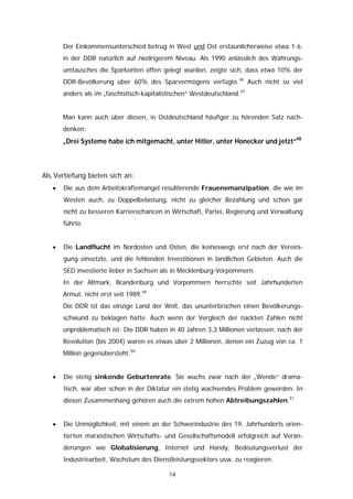 Der Einkommensunterschied betrug in West und Ost erstaunlicherweise etwa 1:6,
       in der DDR natürlich auf niedrigerem Niveau. Als 1990 anlässlich des Währungs-
       umtausches die Sparkonten offen gelegt wurden, zeigte sich, dass etwa 10% der
       DDR-Bevölkerung über 60% des Sparvermögens verfügte.46 Auch nicht so viel
       anders als im „faschistisch-kapitalistischen“ Westdeutschland.47


       Man kann auch über diesen, in Ostdeutschland häufiger zu hörenden Satz nach-
       denken:
       „Drei Systeme habe ich mitgemacht, unter Hitler, unter Honecker und jetzt“48



Als Vertiefung bieten sich an:
   •   Die aus dem Arbeitskräftemangel resultierende Frauenemanzipation, die wie im
       Westen auch, zu Doppelbelastung, nicht zu gleicher Bezahlung und schon gar
       nicht zu besseren Karrierechancen in Wirtschaft, Partei, Regierung und Verwaltung
       führte.


   •   Die Landflucht im Nordosten und Osten, die keineswegs erst nach der Vereini-
       gung einsetzte, und die fehlenden Investitionen in ländlichen Gebieten. Auch die
       SED investierte lieber in Sachsen als in Mecklenburg-Vorpommern.
       In der Altmark, Brandenburg und Vorpommern herrschte seit Jahrhunderten
       Armut, nicht erst seit 1989.49
       Die DDR ist das einzige Land der Welt, das ununterbrochen einen Bevölkerungs-
       schwund zu beklagen hatte. Auch wenn der Vergleich der nackten Zahlen nicht
       unproblematisch ist: Die DDR haben in 40 Jahren 3,3 Millionen verlassen, nach der
       Revolution (bis 2004) waren es etwas über 2 Millionen, denen ein Zuzug von ca. 1
       Million gegenübersteht.50


   •   Die stetig sinkende Geburtenrate. Sie wuchs zwar nach der „Wende“ drama-
       tisch, war aber schon in der Diktatur ein stetig wachsendes Problem geworden. In
       diesen Zusammenhang gehören auch die extrem hohen Abtreibungszahlen.51


   •   Die Unmöglichkeit, mit einem an der Schwerindustrie des 19. Jahrhunderts orien-
       tierten marxistischen Wirtschafts- und Gesellschaftsmodell erfolgreich auf Verän-
       derungen wie Globalisierung, Internet und Handy, Bedeutungsverlust der
       Industriearbeit, Wachstum des Dienstleistungssektors usw. zu reagieren.

                                            14
 