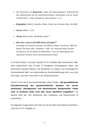 •   Die Auswirkung von Repression, Angst und Anpassungsdruck, Sanktionierung
       alles Abweichenden auf die zwischenmenschlichen Beziehungen und die Psyche
       von Menschen52 („Jeder schweigt von etwas anderem“ u. a.)


   •   Biographien: Ulbricht, Honecker, Mielke, Gregor Gysi (Hermann Vinke, Die DDR)


   •   Zensur (Wolle, S. 141)


                                                  53
   •   Schule (Reiner Kunze, Wunderbare Jahre)


   •   Was wäre, wenn es die DDR heute noch gäbe?54
       Vorschläge zum kreativen Schreiben: Die DDR im Zeitalter von Internet, SMS und
       Ryanair, Die Achse Kuba – Nordkorea – DDR, Der chinesische Weg: Korrupte
       Parteibonzen und ihre Kinder als Global Player, Terror der Geheimpolizei und
       wachsender Reichtum eines neokommunistischen Adels.



Es ist nicht leistbar, in ein paar Stunden im 10. Schuljahr alles aufzuarbeiten. Aber
wenn Schüler/innen nach 10 oder 12 Schuljahren Schwierigkeiten haben, den
Unterschied zwischen Diktatur und Demokratie zu erklären und (vorwiegend in
Ostdeutschland) Opfer von außerschulischer Geschichtsklitterung sind, muss man
sich fragen, was denn sonst noch in der Schulzeit passierte.


Erinnert sei an die in den Vorbemerkungen zitierte Studie: „Die grundsätzliche
Charakterisierung        des      gesellschaftlichen       Systems       mit     seinen
politischen, ideologischen und ökonomischen Komponenten findet
zwar in Ansätzen statt, wird aber kaum detailliert ausgeführt.“ Im
Klartext heißt das: Das Nichtwissen über Sozialismus und Planwirtschaft ist
erschütternd.


Die folgenden Fragen bieten sich nicht nur für die letzten drei Wochen Geschichts-
unterricht im 10. Schuljahr an:




                                           15
 
