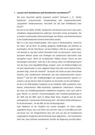 •   Lassen sich Sozialismus und Demokratie vereinbaren?55

    Wie kann Herrschaft optimal organisiert werden? Stichworte z. B.: Direkte
    Demokratie,    Genossenschaft,     Gewaltenteilung    oder    Einparteienherrschaft,
    „bürgerlicher“ Parlamentarismus, Herrschaft auf Zeit oder Unfehlbarkeit einer
    Partei?56
    Die drei Ks der Politik: Konflikt, Kompromiss und Konsens kann man in den unter-
    schiedlichen Organisationsformen politischer Herrschaft einmal durchspielen. Die
    so trocken erscheinenden Schemazeichnungen von Diktatur und Parlamentarismus
    in den Sozialkundebüchern können damit belebt werden.
    Man ist in der neuen Bundesrepublik, nicht zuletzt in Ostdeutschland, schnell bei
    der Hand, „die da oben“ als unfähig, geldgierig, Wahlbetrüger und ähnliches zu
    beschimpfen. Auf die SED-Oberen, auf das Politbüro, trifft das in ungleich stärke-
    rem Ausmaß zu. Das aber scheint niemanden mehr zu interessieren. Einem west-
    deutschen Minister würde man Privilegien der ostdeutschen Oberschicht nicht
    durchgehen lassen. Wenn ein westdeutscher Politiker private Touren mit dem
    Dienstwagen unternimmt, steht das in der Zeitung. Wenn ein DDR-Bürgermeister
    sich das Haus eines Republikflüchtlings aneignet, wenn ein Politbüromitglied sich
    mit dem Hubschrauber in seine Jagdhütte fliegen lässt oder einen falschen Profes-
    sorentitel trägt, erfuhr das niemand57. Da lassen sich schon ein paar Unterschiede
    zwischen einer sozialistischen Demokratie und einer parlamentarischen heraus-
    arbeiten.58 Und bei aller Kritikbedürftigkeit des parlamentarischen Systems er-
    scheint es als das kleinere Übel im Vergleich zur Herrschaft von ZK und Politbüro.
    An die in der DDR beliebten Vergleiche an der Schultafel: DDR=sozialistisch, fried-
    liebend, antifaschistisch, BRD=faschistisch, kapitalistisch, militaristisch, scheinen
    die heute von Fortbildungsinstituten empfohlenen Vergleiche, wenn auch wohl in
    guter Absicht, zu erinnern: Frauenemanzipation oder Faschismusaufarbeitung in
    der DDR und der BRD. Auch im Alltag findet dieser Vergleich und die damit
    einhergehende, insinuierende Gleichsetzung statt: „Wir hatten Hohenschönhausen,
    ihr die Berufverbote, wir das MfS, ihr den Verfassungsschutz.
    Auch didaktisch ist der Vergleich erst einmal untauglich. Im Osten wollen
    Jugendliche wissen, wie es bei ihnen war und nicht, dass es in der BRD auch nicht
    viel besser war. Für Fortgeschrittene lässt sich auch aus den oft triumphierend
    vorgetragenen Vergleichen dem Rechtsstaat etwas abgewinnen: Von Guantanamo
    weiß man, dass mehrfach amerikanische Gerichte die Regierung verurteilt haben.




                                         16
 