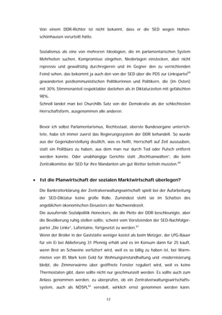 Von einem DDR-Richter ist nicht bekannt, dass er die SED wegen Hohen-
    schönhausen verurteilt hätte.


    Sozialismus als eine von mehreren Ideologien, die im parlamentarischen System
    Mehrheiten suchen, Kompromisse eingehen, Niederlagen einstecken, aber nicht
    repressiv und gewalttätig durchregieren und im Gegner den zu vernichtenden
    Feind sehen, das bekommt ja auch den von der SED über die PDS zur Linkspartei59
    gewanderten postkommunistischen Politikerinnen und Politikern, die (im Osten)
    mit 30% Stimmenanteil respektabler dastehen als in Diktaturzeiten mit gefälschten
    98%.
    Schnell landet man bei Churchills Satz von der Demokratie als der schlechtesten
    Herrschaftsform, ausgenommen alle anderen.


    Bevor ich selbst Parlamentarismus, Rechtsstaat, oberste Bundesorgane unterrich-
    tete, habe ich immer zuerst das Regierungssystem der DDR behandelt. So wurde
    aus der Gegenüberstellung deutlich, was es heißt, Herrschaft auf Zeit auszuüben,
    statt ein Politbüro zu haben, aus dem man nur durch Tod oder Putsch entfernt
    werden konnte. Oder unabhängige Gerichte statt „Rechtsanwälten“, die beim
    Zentralkomitee der SED für ihre Mandanten um gut Wetter betteln mussten.60


•   Ist die Planwirtschaft der sozialen Marktwirtschaft überlegen?

    Die Bankrotterklärung der Zentralverwaltungswirtschaft spielt bei der Aufarbeitung
    der SED-Diktatur keine große Rolle. Zumindest steht sie im Schatten des
    angeblichen ökonomischen Desasters der Nachwendezeit.
    Die ausufernde Sozialpolitik Honeckers, die die Pleite der DDR beschleunigte, aber
    die Bevölkerung ruhig stellen sollte, scheint vom Vorsitzenden der SED-Nachfolger-
    partei „Die Linke“, Lafontaine, fortgesetzt zu werden.61
    Wenn der Broiler in der Gaststätte weniger kostet als beim Metzger, der LPG-Bauer
    für ein Ei bei Ablieferung 31 Pfennig erhält und es im Konsum dann für 25 kauft,
    wenn Brot an Schweine verfüttert wird, weil es so billig zu haben ist, bei Warm-
    mieten von 85 Mark kein Geld für Wohnungsinstandhaltung und -modernisierung
    bleibt, die Zimmerwärme über geöffnete Fenster reguliert wird, weil es keine
    Thermostaten gibt, dann sollte nicht nur geschmunzelt werden. Es sollte auch zum
    Anlass genommen werden, zu überprüfen, ob ein Zentralverwaltungswirtschafts-
    system, auch als NÖSPL62 veredelt, wirklich ernst genommen werden kann.

                                         17
 