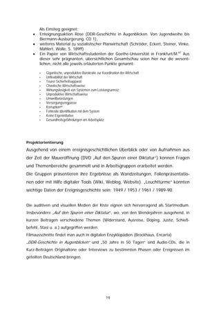 Als Einstieg geeignet:
   •   Enteignungsaktion Rose (DDR-Geschichte in Augenblicken. Von Jugendweihe bis
       Biermann-Ausbürgerung, CD 1),
   •   weiteres Material zu sozialistischer Planwirtschaft (Schröder, Eckert, Steiner, Vinke,
       Mählert, Wolle, S. 189ff)
   •   Ein Papier von Wirtschaftsstudenten der Goethe-Universität in Frankfurt/M.67 Aus
       dieser sehr prägnanten, übersichtlichen Gesamtschau seien hier nur die wesent-
       lichen, nicht alle jeweils erläuterten Punkte genannt:

       -   Gigantische, unproduktive Bürokratie zur Koordination der Wirtschaft
       -   Unflexibilität der Wirtschaft
       -   Teurer Sicherheitsapparat
       -   Chaotische Wirtschaftsweise
       -   Wirkungslosigkeit von Systemen zum Leistungsanreiz
       -   Unproduktive Wirtschaftsweise
       -   Umweltbelastungen
       -   Versorgungsengpässe
       -   Korruption68
       -   Fehlende Identifikation mit dem System
       -   Keine Eigeninitiative
       -   Gesundheitsgefährdungen am Arbeitsplatz




Projektorientierung

Ausgehend von einem ereignisgeschichtlichen Überblick oder von Aufnahmen aus
der Zeit der Maueröffnung (DVD „Auf den Spuren einer Diktatur“) können Fragen
und Themenbereiche gesammelt und in Arbeitsgruppen erarbeitet werden.
Die Gruppen präsentieren ihre Ergebnisse als Wandzeitungen, Folienpräsentatio-
nen oder mit Hilfe digitaler Tools (Wiki, Weblog, Website). „Leuchttürme“ könnten
wichtige Daten der Ereignisgeschichte sein: 1949 / 1953 / 1961 / 1989-90.


Die auditiven und visuellen Medien der Kiste eignen sich hervorragend als Startmedium.
Insbesondere „Auf den Spuren einer Diktatur“, wo, von den Wendejahren ausgehend, in
kurzen Beiträgen verschiedene Themen (Widerstand, Ausreise, Doping, Justiz, Schieß-
befehl, Stasi u. a.) aufgegriffen werden.
Filmausschnitte findet man auch in digitalen Enzyklopädien (Brockhaus, Encarta)
„DDR-Geschichte in Augenblicken“ und „50 Jahre in 50 Tagen“ sind Audio-CDs, die in
Kurz-Beiträgen Originaltöne oder Interviews zu bestimmten Phasen oder Ereignissen im
geteilten Deutschland bringen.




                                                      19
 