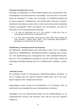 Fallanalyse (Exemplarisches Lernen)

Keinesfalls ist beabsichtigt, mit diesem Medienangebot einen systematischen oder
chronologischen Geschichtsunterricht vorzuschlagen. Viel eher bietet sich die Me-
thode der Fallanalyse69 an. Dabei wird ein Ereignis, ein Konfliktfall, gewählt und
die darin involvierten Konfliktparteien und divergierenden Interessen erarbeitet.
Vertiefende Informationen werden immer wieder auf den Fall und die handelnden
Personen zurückgeführt. Politik wird dadurch sehr viel konkreter, als wenn der
Unterricht sich auf Institutionenkunde beschränkt.
   •   Z. B. Fälle von Widerstand wie sie in „Die Schleife in Stalins Bart“ oder im
       „Schweigenden Klassenzimmer“ dokumentiert sind.

   •   Z. B. Stasi- und Justizmethoden („Das Auge der Partei“, DVD „Jeder schweigt von
       etwas anderem“, „Schüler gegen Stalin“, „Das schweigende Klassenzimmer“),
       Bestrafung von Todesschützen an der Grenze



Wahlpflichtkurs, Arbeitsgemeinschaft oder Projekttag

Die Medienkiste „Ampelmännchen und Todesschüsse“ bietet sich für vielfältigen
Gebrauch an: Wahlpflichtkurse, Arbeitsgemeinschaften, Projekttage und -wochen,
Vor- oder Nachbereitung eines Zeitzeugenbesuchs, eines Gedenkstättenbesuchs.
Wenn sie in der Schulbibliothek vorhanden ist, wäre die erste Hürde, nämlich die
aufwändige Materialbeschaffung durch die Fachlehrerin/den Fachlehrer, genom-
men.



Erzählende Literatur

Die erzählende Literatur ist überwiegend in Mehrfachexemplaren vorhanden, so
dass in Gruppen über das Gelesene diskutiert werden kann und in den Sach-
büchern Aspekte weiter verfolgt werden können.


Vorgeschlagen werden Formen des Lesetagebuches (z. B. Rezension, Brief an
Autor/Autorin oder handelnde Personen, kontrafaktisches Schreiben).


Ausgiebiges Lesen der belletristischen Bücher und der Falldarstellungen ist ein
empfehlenswerter Einsieg in die Thematik, wenn man Zeit und eine motivierte
Gruppe hat.


                                         20
 