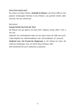 Wenn nichts anderes geht:
Die Lektüre von Klaus Kordons „Krokodil im Nacken“ (ab Herbst 2008 als stark
gekürzte Schulausgabe lieferbar) ist das mindeste, was gemacht werden sollte,
und wäre nicht das schlechteste.


Noch kürzer:
George Orwell, Die Farm der Tiere
Als Hörbuch sehr gut gelesen von Hans Korte; Diogenes Verlag, 2008, 3 CDs, 4
Std. und
angesichts der anschwellenden Rede von den guten Seiten der DDR und verwir-
renden Begriffen wie „Wahrheitsdiktatur“ oder „Konsensdiktatur“ (K. Jarausch):
Siegfried Lenz, Ein Freund der Regierung, in: Der Anfang von etwas. Die
schönsten Erzählungen, hrsg. von Günter Berg, Hamburg: 2009,
EAN 9783455401530 und in zahlreichen Lesebüchern




                                       21
 
