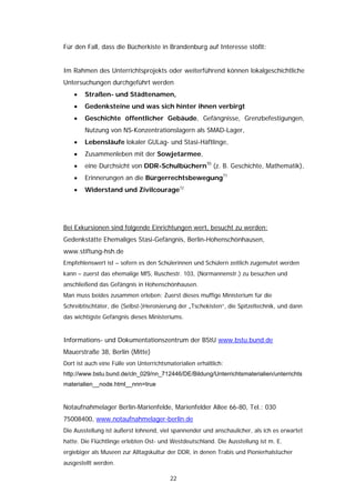 Für den Fall, dass die Bücherkiste in Brandenburg auf Interesse stößt:


Im Rahmen des Unterrichtsprojekts oder weiterführend können lokalgeschichtliche
Untersuchungen durchgeführt werden
    •   Straßen- und Städtenamen,
    •   Gedenksteine und was sich hinter ihnen verbirgt
    •   Geschichte öffentlicher Gebäude, Gefängnisse, Grenzbefestigungen,
        Nutzung von NS-Konzentrationslagern als SMAD-Lager,
    •   Lebensläufe lokaler GULag- und Stasi-Häftlinge,
    •   Zusammenleben mit der Sowjetarmee,
    •   eine Durchsicht von DDR-Schulbüchern70 (z. B. Geschichte, Mathematik),
    •   Erinnerungen an die Bürgerrechtsbewegung71
    •   Widerstand und Zivilcourage72




Bei Exkursionen sind folgende Einrichtungen wert, besucht zu werden:
Gedenkstätte Ehemaliges Stasi-Gefängnis, Berlin-Hohenschönhausen,
www.stiftung-hsh.de
Empfehlenswert ist – sofern es den Schülerinnen und Schülern zeitlich zugemutet werden
kann – zuerst das ehemalige MfS, Ruschestr. 103, (Normannenstr.) zu besuchen und
anschließend das Gefängnis in Hohenschönhausen.
Man muss beides zusammen erleben: Zuerst dieses muffige Ministerium für die
Schreibtischtäter, die (Selbst-)Heroisierung der „Tschekisten“, die Spitzeltechnik, und dann
das wichtigste Gefängnis dieses Ministeriums.


Informations- und Dokumentationszentrum der BStU www.bstu.bund.de
Mauerstraße 38, Berlin (Mitte)
Dort ist auch eine Fülle von Unterrichtsmaterialien erhältlich:
http://www.bstu.bund.de/cln_029/nn_712446/DE/Bildung/Unterrichtsmaterialien/unterrichts
materialien__node.html__nnn=true


Notaufnahmelager Berlin-Marienfelde, Marienfelder Allee 66-80, Tel.: 030
75008400, www.notaufnahmelager-berlin.de
Die Ausstellung ist äußerst lohnend, viel spannender und anschaulicher, als ich es erwartet
hatte. Die Flüchtlinge erlebten Ost- und Westdeutschland. Die Ausstellung ist m. E.
ergiebiger als Museen zur Alltagskultur der DDR, in denen Trabis und Pionierhalstücher
ausgestellt werden.

                                          22
 
