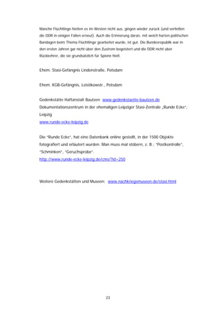 Manche Flüchtlinge hielten es im Westen nicht aus, gingen wieder zurück (und verließen
die DDR in einigen Fällen erneut). Auch die Erinnerung daran, mit welch harten politischen
Bandagen beim Thema Flüchtlinge gearbeitet wurde, ist gut. Die Bundesrepublik war in
den ersten Jahren gar nicht über den Zustrom begeistert und die DDR nicht über
Rückkehrer, die sie grundsätzlich für Spione hielt.


Ehem. Stasi-Gefängnis Lindenstraße, Potsdam


Ehem. KGB-Gefängnis, Leistikowstr., Potsdam


Gedenkstätte Haftanstalt Bautzen www.gedenkstaette-bautzen.de
Dokumentationszentrum in der ehemaligen Leipziger Stasi-Zentrale „Runde Ecke“,
Leipzig
www.runde-ecke-leipzig.de


Die “Runde Ecke“, hat eine Datenbank online gestellt, in der 1500 Objekte
fotografiert und erläutert wurden. Man muss mal stöbern, z. B.: “Postkontrolle”,
“Schminken”, “Geruchsprobe”.
http://www.runde-ecke-leipzig.de/cms/?id=250




Weitere Gedenkstätten und Museen: www.nachkriegsmuseen.de/stasi.html




                                         23
 