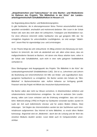 „Ampelmännchen und Todesschüsse“ ist eine Bücher- und Medienkiste
im Rahmen des Projekts "Die Bibliothek in der Kiste" der Landes-
arbeitsgemeinschaft Schulbibliotheken in Hessen e.V.

Zur Begründung dieses Bücher- und Medienkistenprojektes:
Es gibt Sachbücher, die in altersangemessener Weise Themen wissenschaftlich korrekt,
sprachlich verständlich, anschaulich und motivierend darbieten. Wer Lesen in der Schule
fördern will, kann dies nicht allein mit Lehrbüchern, Fotokopien und Arbeitsblättern tun.
Für einen offeneren Unterricht stellen Sachbücher eine gut geeignete Hilfe dar: Sie
ermöglichen Angebote für unterschiedliche Lesefähigkeiten, sie sind weniger "didakti-
siert", lassen Platz für eigenständige Lese- und Lernstrategien.


In der Theorie klingt das sehr einleuchtend. Im Alltag scheitert eine Benutzung von Sach-
büchern im Unterricht, die mehr als akzidentiell sein soll, allein schon daran, dass ein
maßgeschneiderter Bestand an Büchern, mit denen eine Klasse arbeiten kann, selten in
der Schule oder Schulbibliothek, auch nicht in einer nahe gelegenen Stadtbibliothek
vorhanden ist.


Diese Überlegungen sind Ausgangspunkt des Projekts "Die Bibliothek in der Kiste" der
Landesarbeitsgemeinschaft Schulbibliotheken (LAG). Ziel ist es, Lehrerinnen und Lehrern
die Bearbeitung von Unterrichtsthemen mit Hilfe von Kinder- und Jugendbüchern (bzw.
geeigneten Sachbüchern) zu ermöglichen. Die Bücher werden den Schulen als "Mini-
Bibliothek" in Bücherschränkchen oder -koffern leihweise zur Verfügung gestellt.
Finanziert wird das Projekt mit Mitteln des Hessischen Kultusministeriums.


Die Bücher sollen aber nicht nur Wissen vermehren, in Arbeitstechniken einführen und
schülerorientierte Unterrichtsformen ermöglichen. Sie sind im weitesten Sinn Leseför-
derung, sollen zum Lesen verlocken und die Erfahrung ermöglichen. dass sich Lesen
lohnt. Während anfangs (1992) im Projekt nur Sachbücher verwendet wurden, wurden im
Laufe der Zeit auch belletristische Literatur und für andere Medien (Videos, Dias)
einbezogen. Seit Beginn des Internetzeitalters werden bei den Sachthemen auch Inter-
netadressen aufgenommen. Das Internet ist keine Bibliothek, es ersetzt ältere Medien
keineswegs. Angestrebt wird ein „Medienmix“, durch den die Leistung und der Wert des
einzelnen Mediums deutlich werden. Lesen bleibt auch im Computerzeitalter unver-
zichtbar.




                                             24
 