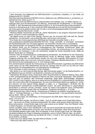 1
   Ulrich Arnswald, Zum Stellenwert der DDR-Geschichte in schulischen Lehrplänen, in: Aus Politik und
Zeitgeschichte B 41-42/2004,
http://www.bpb.de/publikationen/HB7S0C,2,0,Zum_Stellenwert_der_DDRGeschichte_in_schulischen_Le
hrpl%E4nen.html Siehe auch Fn. 4!
2
  Siehe: Wohin treibt die DDR-Erinnerung. Dokumentation einer Debatte, hrsg. von Martin Sabrow u.a.,
Göttingen 2007 (auch Bundeszentrale f. pol. Bildung), „Zwickmühle der Vergangenheit“, in: Der Spiegel,
21/2008, S. 166f. Brandenburgs Kultusministerium lehnt z. B. die Finanzierung eines Dokumentations-
zentrums in Brandenburg ab, in dem sowohl der DDR-Haftanstalt als auch der NS-Hinrichtungsstätte und
der Euthanasiemorde gedacht werden sollt. Es will nur eine Euthanasiegedenkstätte finanzieren.
(Potsdamer Neueste Nachrichten, 3.6.08)
3
   Marianne Birthler bezeichnete die DDR als „zweite Katastrophe in der jüngeren Geschichte Deutsch-
lands“. (23.05.07 in einer Veranstaltung in Berlin)
4
   Der Begriff wurde von Egon Krenz geprägt. Gemeint war, die erneuerte SED solle jetzt die „Wende“
herbeiführen. Von Revolution, was ja berechtigt wäre, spricht kaum noch jemand.
5
  Eine Studie des Forschungsverbundes SED-Staat der Humboldt-Universität, Berlin; z. B. in:
www.sueddeutsche.de/jobkarriere/artikel/484/142174/3/. Einige Lehrkräfte, so Schroeder, verhinderten
die Schülerbefragungen zum Teil sogar aggressiv und versuchten mitunter auch zu manipulieren.
Dass Brandenburger und Ostberliner Schüler am schlechtesten abschnitten, erklärt nachträglich, warum
der Berliner Senat und die Potsdamer Landesregierung (Die Potsdamer Schüler/innen bilden das
Schlusslicht beim DDR-Wissen!) sich nicht entschließen konnten, die Untersuchung mit zu finanzieren.
Das Geld für ein Gutachten, in dem die methodische Sorgfalt der Studie bezweifelt wurde, stellte der
Berliner Senat aber zur Verfügung.
Immerhin hatte die brandenburgische Landesregierung beschlossen, die Richtlinien für den Geschichts-
unterricht zu überarbeiten. Vor der Verabschiedung wurde es allerdings wieder etwas entschärft.
Vergleiche zwischen NS- und SED-Diktatur werden nun nicht mehr angeregt. DDR-Ursachen für Frem-
denfeindlichkeit sollen auch nicht mehr untersucht werden. Potsdamer Neueste Nachrichten v. 14.12.07..
Dem Bericht hat die Landesregierung m. E. nicht widersprochen.
Eine bemerkenswerte Fußnote der Untersuchung ist, dass NPD-orientierte Jugendliche die DDR ähnlich
positiv sehen wie der PDS-nahestehende (Zurzeit der Umfrage hieß sie noch so.) Da trifft sich Volks-
gemeinschaft mit antikapitalistischen und antiisraelischen Einstellungen.
6
  Prof. Schroeder in einem Vortrag am 7.4.08 in Potsdam
7
  Man denke nur an die Forderung Willy Brandts „Mehr Demokratie wagen!“, an die Strafrechtsreform, an
die Mitbestimmung von Schülern und Studenten in Schulen und Hochschulen.
8
   Statistisches Bundesamt (Hrsg.) Datenreport 2006, Bundeszentrale für politische Bildung, Bonn 2006,
S. 644. Umfrageergebnisse des Spiegels im Rahmen der Serie „Zukunft der Demokratie“, Heft 19/2008 ff.
sind nicht ganz so drastisch, aber tendenziell vergleichbar. Katja Neller, DDR-Nostalgie, Wiesbaden
2007, kommt zu dem Ergebnis, dass es so etwas wie eine Rückfallsucht in undemokratische Verhältnisse
gibt. Das Forsa-Institut hält Umfragergebnisse, die eine hohe Demokratie-Ablehnung ergeben für „Unfug“
und versucht, mit einer eigenen Studie dagegen zu halten. (u. a. Tagesspiegel v. 26.09.08). Der als
Bundespräsident kandidierende Ex-DDR-Kabarettist Sodann, der keine Demokratie im gegenwärtigen
Deutschland zu erkennen vermag („Scheiße“, wurde von seinen Führungsleuten schon uminterpretiert:
Deutschland sei eine Demokratie, aber mit Schwächen. (Frankfurter Rundschau v. 16.10.08)
9
  Sehr lesenswert dazu: Mary Fulbrook, Verarbeitung und Reflexion der geteilten Vergangenheit seit
1989, in: Christoph Kleßmann u. a. (Hrsg.), Deutsche Vergangenheiten – eine gemeinsame Herausfor-
derung, Berlin, 1999, pp. 286 -298.
10
   Hans-Joachim Maaz, Der Gefühlsstau. Ein Psychogramm der DDR, Berlin 1990 (nur noch antiqua-
risch), z. B. auf S. 91
11
   „Wir wurden dazu erzogen, den Mund zu halten. ´Auch ihr werdet wegen eurer Zunge Ärger bekom-
men` - das wurde uns Kindern andauernd eingeschärft. Wir hatten unser ganzes Leben lang Angst, den
Mund aufzumachen. Unsere Mutter sagte immer, jeder andere sei ein Spitzel.“ (Aus: Die Flüsterer: Leben
in Stalins Russland, von Orlando Figes, Berlin 2008)
Schwer vorstellbar, dass in einer Gesellschaft, in der man ohne Umschweife die Großmutter als IM ver-
dächtigt oder das Westfernsehen erst guckt, wenn die Kinder im Bett liegen, dieser Satz einer Russin
nicht ebenfalls gegolten haben sollte. Noch ein Beispiel: In einer Gruppe junger Leute, die 1968 gegen
die Niederschlagung des Prager Aufstandes protestierten, war es in einem Falle der Vater, der seinen
Sohn anzeigte, bei einem anderen war die Mutter IM. (FAZ v. 21.8.08, S. 44f.), bei der Familie Bisky war
es die Ehefrau und Mutter.
12
   Siehe dazu auch Stefan Wolle, Die heile Welt der Diktatur, S.126f
13
   Siehe auch dazu Mary Fulbrook, Fn 9!



                                                  26
 