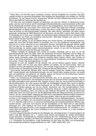 14
   Micky Maus und Karl May waren (zeitweise) verboten, Brechts Kriegsfibel war umstritten. Die SED-
Verlage druckten so genannte Plusauflagen: Man bezahlte den Westverlagen eine Auflage von 100.000
Exemplaren, z.B. des „kleinen Prinzen“, druckte aber 300.000. Die SED verdiente also an dem durch ihre
Zensur geschaffenen Lesehunger der Bevölkerung.
15
   Ich habe aber noch größeren Respekt vor Menschen, die nach der „Wende“ ihr Ministeramt zurück-
gaben, weil sie nicht mit einem als IM verdächtigten Ministerpräsidenten zusammenarbeiten wollten oder
die die Straßenseite wechseln würden, wenn ihnen Dr. Gysi entgegenkäme, wie ein Stasi-Opfer erzählt.
„Was damals Recht war, kann heute nicht Unrecht sein!" diesen Satz sagte Hans Filbinger, ehemaliger
Ministerpräsident von Baden-Württemberg, in einem Interview zu seiner Verteidigung gegen Vorwürfe, er
habe als Richter an NS-Unrechtsurteilen mitgewirkt. IMs reden ähnlich, behaupten, sie hätten keinem
geschadet. Angehörige der DDR-Oberschicht und Menschen, die das MfS in seinen Akten führte, treten
im Bundestag und in den neuen Landtagen als Interessenvertreter Ostdeutschlands auf. Bürgerrechtler
sind weitgehend aus Politik und Verwaltung verschwunden. SED-Opfer beklagen sich, dass sie in den
Ämtern wieder die alten Gesichter sähen.
16
    Ich habe mich gefragt, ob ich als (Besser-)Wessi eine solche Bücher- und Medienkiste zusammen-
stellen darf. Kann aber die DDR wirklich nur beurteilen, wer in ihr als unpolitischer „Normalbürger“ (das
Wort las ich in einem Leserbrief an eine ostdeutsche Zeitung), womöglich als gläubiger Marxist, gelebt
hat? Ich habe es nie vergessen, dass in einer Diskussion über den Zweiten Weltkrieg ein ehemaliger
Wehrmachtsmajor mir damals jungem Geschichtsstudenten vorwarf, ich sei nicht bei Stalingrad dabei
gewesen, ich dürfe doch über den Krieg gar nicht reden.
17
    Politisch Verfolgte als Zeitzeugen sind wichtig für Schulen. Deswegen geht ja auch um sie der
geschichtspolitische Streit. Die Opfer stören die verklärende Erinnerung. Deswegen soll der Alltag und
nicht mehr der Stasi-Terror im Mittelpunkt der Erinnerungskultur stehen. Zu fragen wäre, was die Ver-
fechter dieses Konzeptes wollen. Der Potsdamer Historiker Martin Sabrow möchte, dass Schüler mit
ihrem in der Schule erworbenen Wissen(!) den unterschiedlichen Perspektiven von Zeitzeugen konfron-
tiert werden. (Frankf. Allg. Sonntagszeitung v. 4.2.09)
Unbequem ist auch der Vergleich mit der Nazizeit. Hier soll ein Abstand gewahrt bleiben. National-
sozialisten haben nicht für eine gute Sache gefoltert und getötet, wie die Kommunisten. Wenn ein
Vergleich dennoch als didaktische Anregung in den Lehrplan aufgenommen wird, streicht ihn der SPD-
Finanzminister von Brandenburg wieder raus. (Potsdamer Neueste Nachrichten v. 14.12.07)
18
   Jana Hensel, Zonenkinder, Reinbek 2002, mehrere Auflagen; Robert Ide, Geteilte Träume, München
2007. Hensel plaudert über Kindheitserinnerungen, die sich überall hätten ereignen können. Ide erzählt
sehr viel realistischer und politischer von Kindheit, Jugend und Schule und der Entfremdung zwischen
Eltern und Kindern in der Nachwendezeit. Sehr lesenswert!
19
     Wenn die Aufarbeitung der DDR-Geschichte behindert wird, ist es besonders ärgerlich. Richard
Schröder stellt in seinem Buch „Die wichtigsten Irrtümer über die deutsche Einheit“ einiges richtig, was an
der DDR nachträglich schön gerechnet wird. Ärgerlich ist auch, dass der renommierte Fischer-Verlag in
Plenzdorf/Dammanns „Ein Land, genannt die DDR“ die Schriftstellerin Daniela Dahn davon schwärmen
lässt, dass, sieht man von ein paar kleinen Schwächen ab, die DDR auf dem besten Weg ins Arbeiter-
und-Bauern-Paradies gewesen war, als die „Wende“ dazwischen kam. Der Ausstellungsband „Partei-
diktatur und Alltag in der DDR“ des Deutschen Historischen Museums in Berlin dokumentiert eine arg
enttäuschende Ausstellung (2007). Sie zeigt ein paar Reliquien (Brühwürfel und Ulbrichts Pelzmütze),
erklärt aber nichts und schon gar nicht, wie die allmächtige Partei den Alltag durchdrang. Die Bücher von
Autoren, die den unberechtigten Untergang der DDR durch imperialistische Machenschaften beschwören
und von Amazon-Lesergenossen dafür fünf Sternchen erhalten, sollen hier gar nicht erwähnt werden.
Im Streit um die richtige Art der Aufarbeitung der SED-Diktatur wird die „Betroffenenliteratur“, die Geschi-
chte von Tätern und Opfern, als unzureichend empfunden. Das verzerre das Gesamtbild. (Mary Fulbrook,
Fn. 9, S. 293) Man stelle sich vor, so würde bei der Behandlung der nationalsozialistischen Diktatur argu-
mentiert werden: „Lauft doch nicht dauernd mit den Schulklassen ins KZ, ladet nicht so viele jüdische
Zeitzeugen ein!“ „Das Tagebuch der Anne Frank“: Betroffenheitsliteratur, die dem Gesamtbild Nazi-
Deutschlands nicht gerecht würde. In der eingangs erwähnten Untersuchung der 107 Lehrpläne, s. Fn 1!
notiert Ulrich Arnswald, dass das Thema Verfolgung zu kurz komme. Es werde nur in zwei Lehrplänen
erwähnt (Bayern und RPF).
20
   In einer Längsschnittstudie schneidet bei den Befragten der „Wendegeneration“ im Systemvergleich die
DDR in fast allen Bereichen mit z. T. extrem hohen Werten hervorragend ab: Soziale Gerechtigkeit,
soziale Sicherheit, Familienförderung, Gleichberechtigung der Frau, Kinderbetreuung, Schutz vor Krimi-
nalität, Schulbildung, Verhältnis der Menschen untereinander, Gesundheitswesen. Siehe: Berth, Hendrik
u. a., Einheitslust und Einheitsfrust. Junge Ostdeutsche auf dem Weg vom DDR- zum Bundesbürger.
Eine sozialwissenschaftliche Längsschnittstudie von 1987 – 2006, Gießen 2007, p.69



                                                    27
 