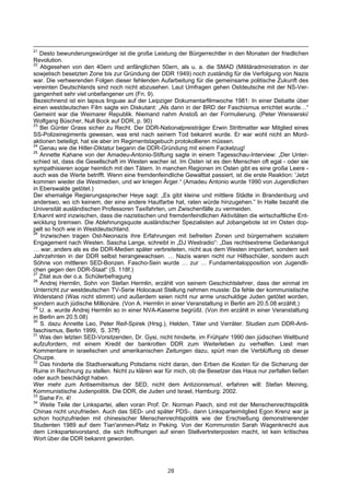 21
   Desto bewunderungswürdiger ist die große Leistung der Bürgerrechtler in den Monaten der friedlichen
Revolution.
22
   Abgesehen von den 40ern und anfänglichen 50ern, als u. a. die SMAD (Militäradministration in der
sowjetisch besetzten Zone bis zur Gründung der DDR 1949) noch zuständig für die Verfolgung von Nazis
war. Die verheerenden Folgen dieser fehlenden Aufarbeitung für die gemeinsame politische Zukunft des
vereinten Deutschlands sind noch nicht abzusehen. Laut Umfragen gehen Ostdeutsche mit der NS-Ver-
gangenheit sehr viel unbefangener um (Fn. 9).
Bezeichnend ist ein lapsus linguae auf der Leipziger Dokumentarfilmwoche 1981: In einer Debatte über
einen westdeutschen Film sagte ein Diskutant: „Als dann in der BRD der Faschismus errichtet wurde…“
Gemeint war die Weimarer Republik. Niemand nahm Anstoß an der Formulierung. (Peter Wensierski/
Wolfgang Büscher, Null Bock auf DDR, p. 90)
23
   Bei Günter Grass sicher zu Recht. Der DDR-Nationalpreisträger Erwin Strittmatter war Mitglied eines
SS-Polizeiregiments gewesen, was erst nach seinem Tod bekannt wurde. Er war wohl nicht an Mord-
aktionen beteiligt, hat sie aber im Regimentstagebuch protokollieren müssen.
24
   Genau wie die Hitler-Diktatur begann die DDR-Gründung mit einem Fackelzug!
25
   Annette Kahane von der Amadeu-Antonio-Stiftung sagte in einem Tagesschau-Interview: „Der Unter-
schied ist, dass die Gesellschaft im Westen wacher ist. Im Osten ist es den Menschen oft egal - oder sie
sympathisieren sogar heimlich mit den Tätern. In manchen Regionen im Osten gibt es eine große Leere -
auch was die Werte betrifft. Wenn eine fremdenfeindliche Gewalttat passiert, ist die erste Reaktion: 'Jetzt
kommen wieder die Westmedien, und wir kriegen Ärger.“ (Amadeu Antonio wurde 1990 von Jugendlichen
in Eberswalde getötet.)
Der ehemalige Regierungssprecher Heye sagt: „Es gibt kleine und mittlere Städte in Brandenburg und
anderswo, wo ich keinem, der eine andere Hautfarbe hat, raten würde hinzugehen.” In Halle bezahlt die
Universität ausländischen Professoren Taxifahrten, um Zwischenfälle zu vermeiden.
Erkannt wird inzwischen, dass die nazistischen und fremdenfeindlichen Aktivitäten die wirtschaftliche Ent-
wicklung bremsen. Die Ablehnungsquote ausländischer Spezialisten auf Jobangebote ist im Osten dop-
pelt so hoch wie in Westdeutschland.
26
   Inzwischen tragen Ost-Neonazis ihre Erfahrungen mit befreiten Zonen und bürgernahem sozialem
Engagement nach Westen. Sascha Lange, schreibt in „DJ Westradio“: „Das rechtsextreme Gedankengut
… war, anders als es die DDR-Medien später verbreiteten, nicht aus dem Westen importiert, sondern seit
Jahrzehnten in der DDR selbst herangewachsen. … Nazis waren nicht nur Hilfsschüler, sondern auch
Söhne von mittleren SED-Bonzen. Fascho-Sein wurde … zur … Fundamentalopposition von Jugendli-
chen gegen den DDR-Staat“ (S. 118f.)
27
   Zitat aus der o.a. Schülerbefragung
28
   Andrej Hermlin, Sohn von Stefan Hermlin, erzählt von seinem Geschichtslehrer, dass der einmal im
Unterricht zur westdeutschen TV-Serie Holocaust Stellung nehmen musste: Da fehle der kommunistische
Widerstand (Was nicht stimmt) und außerdem seien nicht nur arme unschuldige Juden getötet worden,
sondern auch jüdische Millionäre. (Von A. Hermlin in einer Veranstaltung in Berlin am 20.5.08 erzählt.)
29
   U. a. wurde Andrej Hermlin so in einer NVA-Kaserne begrüßt. (Von ihm erzählt in einer Veranstaltung
in Berlin am 20.5.08)
30
   S. dazu Annette Leo, Peter Reif-Spirek (Hrsg.), Helden, Täter und Verräter. Studien zum DDR-Anti-
faschismus, Berlin 1999, S. 37ff)
31
   Was den letzten SED-Vorsitzenden, Dr. Gysi, nicht hinderte, im Frühjahr 1990 den jüdischen Weltbund
aufzufordern, mit einem Kredit der bankrotten DDR zum Weiterleben zu verhelfen. Liest man
Kommentare in israelischen und amerikanischen Zeitungen dazu, spürt man die Verblüffung ob dieser
Chuzpe.
32
   Das hinderte die Stadtverwaltung Potsdams nicht daran, den Erben die Kosten für die Sicherung der
Ruine in Rechnung zu stellen. Nicht zu klären war für mich, ob die Besetzer das Haus nur zerfallen ließen
oder auch beschädigt haben.
Wer mehr zum Antisemitismus der SED, nicht dem Antizionismus!, erfahren will: Stefan Meining,
Kommunistische Judenpolitik. Die DDR, die Juden und Israel, Hamburg: 2002.
33
   Siehe Fn. 4!
34
   Weite Teile der Linkspartei, allen voran Prof. Dr. Norman Paech, sind mit der Menschenrechtspolitik
Chinas nicht unzufrieden. Auch das SED- und später PDS-, dann Linksparteimitglied Egon Krenz war ja
schon hochzufrieden mit chinesischer Menschenrechtspolitik wie der Erschießung demonstrierender
Studenten 1989 auf dem Tian'anmen-Platz in Peking. Von der Kommunistin Sarah Wagenknecht aus
dem Linksparteivorstand, die sich Hoffnungen auf einen Stellvertreterposten macht, ist kein kritisches
Wort über die DDR bekannt geworden.




                                                    28
 