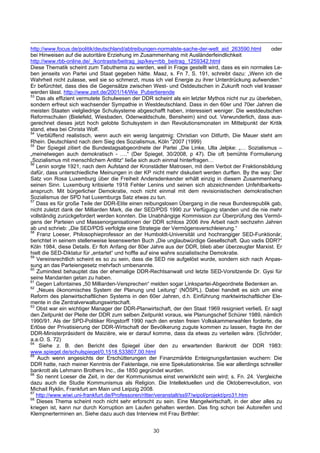 http://www.focus.de/politik/deutschland/abtreibungen-normalste-sache-der-welt_aid_263590.html       oder
bei Hinweisen auf die autoritäre Erziehung im Zusammenhang mit Ausländerfeindlichkeit
http://www.rbb-online.de/_/kontraste/beitrag_jsp/key=rbb_beitrag_1259342.html
Diese Thematik scheint zum Tabuthema zu werden, weil in Frage gestellt wird, dass es ein normales Le-
ben jenseits von Partei und Staat gegeben hätte. Maaz, s. Fn 7, S. 191, schreibt dazu: „Wenn ich die
Wahrheit nicht zulasse, weil sie so schmerzt, muss ich viel Energie zu ihrer Unterdrückung aufwenden.“
Er befürchtet, dass dies die Gegensätze zwischen West- und Ostdeutschen in Zukunft noch viel krasser
werden lässt. http://www.zeit.de/2001/14/Wie_Pubertierende
53
   Das als effizient vermutete Schulwesen der DDR scheint als ein letzter Mythos nicht nur zu überleben,
sondern erfreut sich wachsender Sympathie in Westdeutschland. Dass in den 60er und 70er Jahren die
meisten Staaten vielgliedrige Schulsysteme abgeschafft haben, interessiert weniger. Die westdeutschen
Reformschulen (Bielefeld, Wiesbaden, Odenwaldschule, Bensheim) sind out. Verwunderlich, dass aus-
gerechnet dieses jetzt hoch gelobte Schulsystem in den Revolutionsmonaten im Mittelpunkt der Kritik
stand, etwa bei Christa Wolf.
54
   Verblüffend realistisch, wenn auch ein wenig langatmig: Christian von Ditfurth, Die Mauer steht am
Rhein. Deutschland nach dem Sieg des Sozialismus, Köln 22007 (1999)
55
   Der Spiegel zitiert die Bundestagsabgeordnete der Partei „Die Linke, Ulla Jelpke: „… Sozialismus –
„meinetwegen auch demokratisch - ….“ (Der Spiegel, 30/2008, p 47). Die oft bemühte Formulierung
„Sozialismus mit menschlichem Antlitz“ ließe sich auch einmal hinterfragen…
56
   Lenin sorgte 1921, nach dem Aufstand der Kronstädter Matrosen, mit dem Verbot der Fraktionsbildung
dafür, dass unterschiedliche Meinungen in der KP nicht mehr diskutiert werden durften. By the way: Der
Satz von Rosa Luxemburg über die Freiheit Andersdenkender erhält einzig in diesem Zusammenhang
seinen Sinn. Luxemburg kritisierte 1918 Fehler Lenins und seinen sich abzeichnenden Unfehlbarkeits-
anspruch. Mit bürgerlicher Demokratie, noch nicht einmal mit dem revisionistischen demokratischen
Sozialismus der SPD hat Luxemburgs Satz etwas zu tun.
57
   Dass es für große Teile der DDR-Elite einen reibungslosen Übergang in die neue Bundesrepublik gab,
nicht zuletzt dank der Milliarden Mark, die der SED/PDS 1990 zur Verfügung standen und die nie mehr
vollständig zurückgefordert werden konnten. Die Unabhängige Kommission zur Überprüfung des Vermö-
gens der Parteien und Massenorganisationen der DDR schloss 2006 ihre Arbeit nach sechzehn Jahren
ab und schrieb: „Die SED/PDS verfolgte eine Strategie der Vermögensverschleierung.“
58
   Franz Loeser, Philosophieprofessor an der Humboldt-Universität und hochrangiger SED-Funktionär,
berichtet in seinem stellenweise lesenswerten Buch „Die unglaubwürdige Gesellschaft. Quo vadis DDR?“
Köln 1984, diese Details. Er floh Anfang der 80er Jahre aus der DDR, blieb aber überzeugter Marxist. Er
hielt die SED-Diktatur für „entartet“ und hoffte auf eine wahre sozialistische Demokratie.
59
   Vereinsrechtlich scheint es so zu sein, dass die SED nie aufgelöst wurde, sondern sich nach Anpas-
sung an das Parteiengesetz mehrfach umbenannte.
60
   Zumindest behauptet das der ehemalige DDR-Rechtsanwalt und letzte SED-Vorsitzende Dr. Gysi für
seine Mandanten getan zu haben.
61
   Gegen Lafontaines „50 Milliarden-Versprechen“ melden sogar Linkspartei-Abgeordnete Bedenken an.
62
   „Neues ökonomisches System der Planung und Leitung“ (NÖSPL). Dabei handelt es sich um eine
Reform des planwirtschaftlichen Systems in den 60er Jahren, d.h. Einführung marktwirtschaftlicher Ele-
mente in die Zentralverwaltungswirtschaft.
63
   Obst war ein wichtiger Manager der DDR-Planwirtschaft, der den Staat 1969 resigniert verließ. Er sagt
den Zeitpunkt der Pleite der DDR zum selben Zeitpunkt voraus, wie Planungschef Schürer 1989, nämlich
1990/91. Als der SPD-Politiker Ringstorff 1990 nach den ersten freien Volkskammerwahlen forderte, die
Erlöse der Privatisierung der DDR-Wirtschaft der Bevölkerung zugute kommen zu lassen, fragte ihn der
DDR-Ministerpräsident de Maizière, wie er darauf komme, dass da etwas zu verteilen wäre. (Schröder,
a.a.O. S. 72)
64
    Siehe z. B. den Bericht des Spiegel über den zu erwartenden Bankrott der DDR 1983:
www.spiegel.de/schulspiegel/0,1518,533807,00.html
65
   Auch wenn angesichts der Erschütterungen der Finanzmärkte Enteignungsfantasien wuchern: Die
DDR hatte, nach meiner Kenntnis der Faktenlage, nie eine Spekulationskrise. Sie war allerdings schneller
bankrott als Lehmann Brothers Inc., die 1850 gegründet wurden.
66
   So nennt Loeser die Zeit, in der der Kommunismus einst verwirklicht sein wird; s. Fn. 24. Vergleiche
dazu auch die Studie Kommunismus als Religion. Die Intellektuellen und die Oktoberrevolution, von
Michail Ryklin, Frankfurt am Main und Leipzig 2008.
67
   http://www.wiwi.uni-frankfurt.de/Professoren/ritter/veranstalt/ss97/wipol/projekt/pro31.htm
68
   Dieses Thema scheint noch nicht sehr erforscht zu sein. Eine Mangelwirtschaft, in der aber alles zu
kriegen ist, kann nur durch Korruption am Laufen gehalten werden. Das fing schon bei Autoreifen und
Klempnerterminen an. Siehe dazu auch das Interview mit Frau Birthler:


                                                  30
 