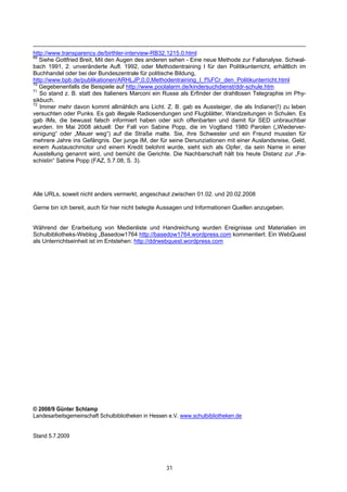 http://www.transparency.de/birthler-interview-RB32.1215.0.html
69
   Siehe Gottfried Breit, Mit den Augen des anderen sehen - Eine neue Methode zur Fallanalyse. Schwal-
bach 1991, 2. unveränderte Aufl. 1992, oder Methodentraining I für den Politikunterricht, erhältlich im
Buchhandel oder bei der Bundeszentrale für politische Bildung,
http://www.bpb.de/publikationen/ARHLJP,0,0,Methodentraining_I_f%FCr_den_Politikunterricht.html
70
   Gegebenenfalls die Beispiele auf http://www.poolalarm.de/kindersuchdienst/ddr-schule.htm
71
   So stand z. B. statt des Italieners Marconi ein Russe als Erfinder der drahtlosen Telegraphie im Phy-
sikbuch.
72
   Immer mehr davon kommt allmählich ans Licht. Z. B. gab es Aussteiger, die als Indianer(!) zu leben
versuchten oder Punks. Es gab illegale Radiosendungen und Flugblätter, Wandzeitungen in Schulen. Es
gab IMs, die bewusst falsch informiert haben oder sich offenbarten und damit für SED unbrauchbar
wurden. Im Mai 2008 aktuell: Der Fall von Sabine Popp, die im Vogtland 1980 Parolen („Wiederver-
einigung“ oder „Mauer weg“) auf die Straße malte. Sie, ihre Schwester und ein Freund mussten für
mehrere Jahre ins Gefängnis. Der junge IM, der für seine Denunziationen mit einer Auslandsreise, Geld,
einem Austauschmotor und einem Kredit belohnt wurde, sieht sich als Opfer, da sein Name in einer
Ausstellung genannt wird, und bemüht die Gerichte. Die Nachbarschaft hält bis heute Distanz zur „Fa-
schistin“ Sabine Popp (FAZ, 5.7.08, S. 3).




Alle URLs, soweit nicht anders vermerkt, angeschaut zwischen 01.02. und 20.02.2008

Gerne bin ich bereit, auch für hier nicht belegte Aussagen und Informationen Quellen anzugeben.


Während der Erarbeitung von Medienliste und Handreichung wurden Ereignisse und Materialien im
Schulbibliotheks-Weblog „Basedow1764 http://basedow1764.wordpress.com kommentiert. Ein WebQuest
als Unterrichtseinheit ist im Entstehen: http://ddrwebquest.wordpress.com




© 2008/9 Günter Schlamp
Landesarbeitsgemeinschaft Schulbibliotheken in Hessen e.V. www.schulbibliotheken.de


Stand 5.7.2009




                                                    31
 