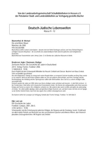 Von der Landesarbeitsgemeinschaft Schulbibliotheken in Hessen e.V.
     der Potsdamer Stadt- und Landesbibliothek zur Verfügung gestellte Bücher




                          Deutsch-Jüdische Lebenswelten
                                                    Klasse 9 - 12



Blumenthal, W. Michael
Die unsichtbare Mauer
München: dtv 2000
978-3423307888
Blumenthal erzählt in sieben Lebensläufen - darunter dem der Rahel Varnhagen und des vom Hass Richard Wagners
verfolgten Giacomo Meyerbeer - die Geschichte der unüberwindbaren Kluft zwischen jüdischen und nichtjüdischen
Deutschen.
Blumenthal war Finanzminister unter Jimmy Carter. Er ist Direktor des Jüdischen Museums in Berlin.



Brodersen, Ingke / Dammann, Rüdiger
Zerrissene Herzen. Die Geschichte der Juden in Deutschland
224 S Verlag: Fischer, Frankfurt; 2006
3 10003520 8 19,90
Kurze Kapitel mit dem Schwerpunkt Mittelalter bis Neuzeit; Zeittafel und Glossar; illustriert von Klaus Ensikat,
Sehr verständlich geschrieben
Aus dem Klappentext: Solange sie streng nach seinen Regeln lebten, so versprach Gott den Israeliten am Berg Sinai, werde
er sie schützen. Nicht nur durch ihren Glauben sollten sie sich von anderen unterscheiden; auch ihre Feiertage und ihre
Rechtsordnung, ihre Kleidung und ihre Speisegesetze sollten aller Welt kundtun, dass Gott sie zu seinem »heiligen Volk«
auserwählt hatte.
Dennoch wurden die Juden vor 2000 Jahren aus ihrem »Heiligen Land« vertrieben und mussten – in alle Welt zerstreut – in
der Fremde leben. Viele ließen sich in deutschen Fürstentümern nieder. Die Dienste der weltgewandten unter ihnen wussten
Könige und Fürsten zu nutzen, ihre »Hofjuden« schützten sie. Alle anderen aber waren rechtlos und galten als andersartige
»Fremde«. Sie selbst wollten gläubige Juden und gleichberechtigte Deutsche sein, und doch erwies sich dies als ein Spagat,
so der Dichter Heinrich Heine, durch den das eigene Herz »mitten entzweigerissen« wird.

Die Autoren stehen für Lesungen zur Verfügung. Kontakt über Fischer-Verlage, Frankfurt, Tel. 069 6062 0


Dijk, Lutz van
Die Geschichte der Juden
Frankfurt: Campus, 2001, 206 S.
3 593 36703 3 19,90
Schwerpunkte sind die Entstehung der jüdischen Religion, die Diaspora und die Gründung Israels. Erzählt wird
vor allem mittels Porträts von Menschen aus den verschiedenen Epochen und teilweise fiktiven, aber historisch
plausiblen Zeitzeugenberichten. Mit Register und Zeittafel
 