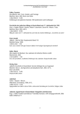 Landesarbeitsgemeinschaft Schulbibliotheken in Hessen e.V.
                                         „Die Bibliothek in der Kiste“



Galley, Susanne
Das jüdische Jahr. Feste, Gedenk- und Feiertage
München: Beck, 2003, Beck`sche Reihe
3 406 49442 0 12,90
Einführung in den jüdischen Kalender. Mit Quellentexten und Erzählungen


Geschichte des jüdischen Alltags in Deutschland vom 17. Jahrhundert bis 1945
Hrsg. v. Kaplan, Marion / Liberles, Robert / Lowenstein, Steven M. / Maurer, Trude,
München: Beck, 2003, 638 S.
3 406 50205 9 39.90
Alltag der Juden vom 17. Jahrhundert bis zum Ende des Zweiten Weltkrieges. „Geschichte von unten“


Groh, Arnold
Jiddisch - Wort für Wort. Kauderwelsch Band 110
Bielefeld: Rump, 22000
3 89416 248 1 7,90
Auch, was es bisher nicht gab: Deutsch-Jiddisch; Am heutigen Sprachgebrauch orientiert!


Halter, Marek
Alles beginnt mit Abraham. Das Judentum mit einfachen Worten erzählt
München:dtv, 2002
3 423 62289 X 7,50
Eine sehr persönliche, erzählende Einführung in das Judentum. Anspruchsvolle Lektüre


Herzig, Arno
Jüdische Geschichte in Deutschland. Von den Anfängen bis zur Gegenwart
München: Beck,2., durchgesehene und aktualisierte Aufl., 2002, 327 S,
Beck`sche Reihe
3 406 47637 6 14.90
Anspruchsvolle Lektüre


Judentum
Sehen - Staunen - Wissen
Hildesheim: Gerstenberg, 22006, 64 S.,
3-8067-4573-0 12.90
Üppig bebildert wie üblich in dieser Reihe; umfassende Darstellung der Geschichte, Religion, Kultur


Jüdische Jugend heute in Deutschland. Fotografien und Interviews
hrsg. v. Volker Friedrich und Andreas P. Bechtold, Konstanz: UVK Verlagsgesellschaft, 2006
ISBN 3 89669 631 9




                                                        2
 