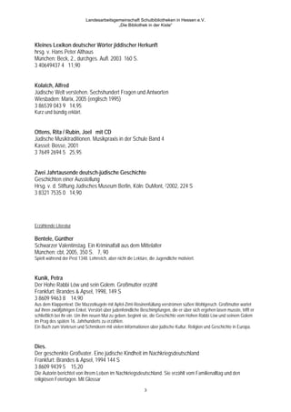Landesarbeitsgemeinschaft Schulbibliotheken in Hessen e.V.
                                            „Die Bibliothek in der Kiste“



Kleines Lexikon deutscher Wörter jiddischer Herkunft
hrsg. v. Hans Peter Althaus
München: Beck, 2., durchges. Aufl. 2003 160 S.
3 40649437 4 11,90


Kolatch, Alfred
Jüdische Welt verstehen. Sechshundert Fragen und Antworten
Wiesbaden: Marix, 2005 (englisch 1995)
3 86539 043 9 14,95
Kurz und bündig erklärt.


Ottens, Rita / Rubin, Joel mit CD
Jüdische Musiktraditionen. Musikpraxis in der Schule Band 4
Kassel: Bosse, 2001
3 7649 2694 5 25,95


Zwei Jahrtausende deutsch-jüdische Geschichte
Geschichten einer Ausstellung
Hrsg. v. d. Stiftung Jüdisches Museum Berlin, Köln: DuMont, 22002, 224 S
3 8321 7535 0 14,90




Erzählende Literatur

Bentele, Günther
Schwarzer Valentinstag. Ein Kriminalfall aus dem Mittelalter
München: cbt, 2005, 350 S. 7, 90
Spielt während der Pest 1348. Lehrreich, aber nicht die Lektüre, die Jugendliche motiviert.



Kunik, Petra
Der Hohe Rabbi Löw und sein Golem. Großmutter erzählt
Frankfurt: Brandes & Apsel, 1998, 149 S
3 8609 9463 8 14,90
Aus dem Klappentext: Die Mazzotkugeln mit Apfel-Zimt-Rosinenfüllung verströmen süßen Wohlgeruch. Großmutter wartet
auf ihren zwölfjährigen Enkel. Verstört über judenfeindliche Beschimpfungen, die er über sich ergehen lasen musste, trifft er
schließlich bei ihr ein. Um ihm neuen Mut zu geben, beginnt sie, die Geschichte vom Hohen Rabbi Löw und seinem Golem
im Prag des späten 16. Jahrhunderts zu erzählen.
Ein Buch zum Vorlesen und Schmökern mit vielen Informationen über jüdische Kultur, Religion und Geschichte in Europa.



Dies.
Der geschenkte Großvater. Eine jüdische Kindheit im Nachkriegsdeutschland
Frankfurt: Brandes & Apsel, 1994 144 S
3 8609 9439 5 15,20
Die Autorin berichtet von ihrem Leben im Nachkriegsdeutschland. Sie erzählt vom Familienalltag und den
religiösen Feiertagen. Mit Glossar
                                                              3
 