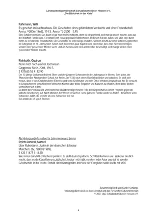 Landesarbeitsgemeinschaft Schulbibliotheken in Hessen e.V.
                                           „Die Bibliothek in der Kiste“



Fährmann, Willi
Es geschah im Nachbarhaus. Die Geschichte eines gefährlichen Verdachts und einer Freundschaft
Arena, 362006 (1968), 174 S. Arena Tb 2500 5,95
Eine Schülerrezension: Das Buch ist gar nicht mal so schlecht, denn es ist spannend, weil man ja wissen möchte, was aus
der Waldhoff-Familie wird. Es handelt vom Hass gegenüber Minderheiten, in diesem Fall die Juden, und über eine durch
nichts zu zerstörende Freundschaft. Die Geschichte ist keineswegs erfunden, sondern beruht auf einer wahren Gegebenheit
im Ruhrgebiet im 19. Jahrhundert. Schon nach den ersten paar Kapiteln wird einem klar, dass man nicht den richtigen,
sondern den "passenden" Mörder sucht. Und am Schluss wird ein Landstreicher beschuldigt, weil man ja wieder einen
"passenden" Mörder braucht.



Reinboth, Gudrun
Nenn mich noch einmal Jochanaan
Gaggenau: Metz, 2004, 196 S.
3 927655 55 4 12,90
Der 13-jährige Jochanaan lebt mit Eltern und vier jüngeren Schwestern in der Judengasse in Worms. Sein Vater, der
Thoraschreiber Abraham ben Schaul, hat ihn im Jahr 1335 nach einem Überfall gefunden und adoptiert. Es stellt sich
heraus, dass er das Kind christlicher Eltern ist und seine Großmutter und sein Onkel erheben Anspruch auf ihn. Er versucht,
in Gesprächen mit verschiedenen Menschen Klarheit über beide Regionen und Kulturen zu erhalten, denn beide Welten
vermischen sich in ihm.
Da bricht die Pest aus und umherziehende Wanderprediger hetzen Teile der Bürgerschaft zu einem Progrom gegen die
jüdische Bevölkerung auf. Nach Monaten der Wirren versucht er, seine jüdische Familie wieder zu finden - besonders seine
Schwester Judith, die er mehr als eine Schwester lieb hat.
Bei antolin.de 3,5 von 5 Sternen




Als Hintergrundinformation für Lehrerinnen und Lehrer
Reich-Ranicki, Marcel
Über Ruhestörer. Juden in der deutschen Literatur
München: dtv, 42000 (1989),
3 423 11677 3 8,50
Wie immer bei MRR erfrischend pointiert. Er stellt deutsch-jüdische Schriftsteller/innen vor. Wobei er deutlich
macht, dass es die Klassifizierung „jüdische Literatur“ nicht gibt, sondern jeder Autor geprägt ist von der
Gesellschaft, in der er lebt. Enthält ein hervorragendes Interview der Fotografin Isolde Koelbl mit MRR




                                                                                  Zusammengestellt von Günter Schlamp.
                                              Förderung durch das Leo-Baeck-Institut und das Hessische Kultusministerium
                                                                           © 2007 LAG Schulbibliotheken in Hessen e.V.




                                                             4
 
