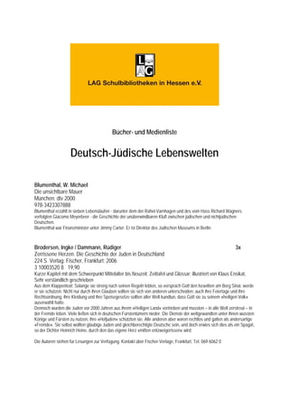 Bücher- und Medienliste


                    Deutsch-Jüdische Lebenswelten

Blumenthal, W. Michael
Die unsichtbare Mauer
München: dtv 2000
978-3423307888
Blumenthal erzählt in sieben Lebensläufen - darunter dem der Rahel Varnhagen und des vom Hass Richard Wagners
verfolgten Giacomo Meyerbeer - die Geschichte der unüberwindbaren Kluft zwischen jüdischen und nichtjüdischen
Deutschen.
Blumenthal war Finanzminister unter Jimmy Carter. Er ist Direktor des Jüdischen Museums in Berlin.



Brodersen, Ingke / Dammann, Rüdiger                                                                            3x
Zerrissene Herzen. Die Geschichte der Juden in Deutschland
224 S Verlag: Fischer, Frankfurt; 2006
3 10003520 8 19,90
Kurze Kapitel mit dem Schwerpunkt Mittelalter bis Neuzeit; Zeittafel und Glossar; illustriert von Klaus Ensikat,
Sehr verständlich geschrieben
Aus dem Klappentext: Solange sie streng nach seinen Regeln lebten, so versprach Gott den Israeliten am Berg Sinai, werde
er sie schützen. Nicht nur durch ihren Glauben sollten sie sich von anderen unterscheiden; auch ihre Feiertage und ihre
Rechtsordnung, ihre Kleidung und ihre Speisegesetze sollten aller Welt kundtun, dass Gott sie zu seinem »heiligen Volk«
auserwählt hatte.
Dennoch wurden die Juden vor 2000 Jahren aus ihrem »Heiligen Land« vertrieben und mussten – in alle Welt zerstreut – in
der Fremde leben. Viele ließen sich in deutschen Fürstentümern nieder. Die Dienste der weltgewandten unter ihnen wussten
Könige und Fürsten zu nutzen, ihre »Hofjuden« schützten sie. Alle anderen aber waren rechtlos und galten als andersartige
»Fremde«. Sie selbst wollten gläubige Juden und gleichberechtigte Deutsche sein, und doch erwies sich dies als ein Spagat,
so der Dichter Heinrich Heine, durch den das eigene Herz »mitten entzweigerissen« wird.

Die Autoren stehen für Lesungen zur Verfügung. Kontakt über Fischer-Verlage, Frankfurt, Tel. 069 6062 0
 