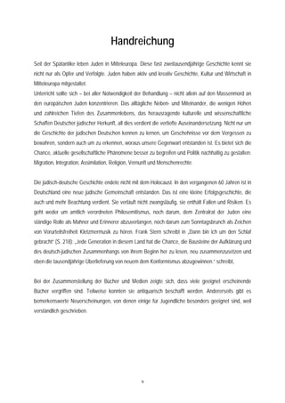 Handreichung
Seit der Spätantike leben Juden in Mitteleuropa. Diese fast zweitausendjährige Geschichte kennt sie
nicht nur als Opfer und Verfolgte. Juden haben aktiv und kreativ Geschichte, Kultur und Wirtschaft in
Mitteleuropa mitgestaltet.
Unterricht sollte sich – bei aller Notwendigkeit der Behandlung – nicht allein auf den Massenmord an
den europäischen Juden konzentrieren. Das alltägliche Neben- und Miteinander, die wenigen Höhen
und zahlreichen Tiefen des Zusammenlebens, das herausragende kulturelle und wissenschaftliche
Schaffen Deutscher jüdischer Herkunft, all dies verdient die vertiefte Auseinandersetzung. Nicht nur um
die Geschichte der jüdischen Deutschen kennen zu lernen, um Geschehnisse vor dem Vergessen zu
bewahren, sondern auch um zu erkennen, woraus unsere Gegenwart entstanden ist. Es bietet sich die
Chance, aktuelle gesellschaftliche Phänomene besser zu begreifen und Politik nachhaltig zu gestalten:
Migration, Integration, Assimilation, Religion, Vernunft und Menschenrechte.


Die jüdisch-deutsche Geschichte endete nicht mit dem Holocaust. In den vergangenen 60 Jahren ist in
Deutschland eine neue jüdische Gemeinschaft entstanden. Das ist eine kleine Erfolgsgeschichte, die
auch und mehr Beachtung verdient. Sie verläuft nicht zwangsläufig, sie enthält Fallen und Risiken. Es
geht weder um amtlich verordneten Philosemitismus, noch darum, dem Zentralrat der Juden eine
ständige Rolle als Mahner und Erinnerer abzuverlangen, noch darum zum Sonntagsbrunch als Zeichen
von Vorurteilsfreiheit Kletzmermusik zu hören. Frank Stern schreibt in „Dann bin ich um den Schlaf
gebracht“ (S. 218): „Jede Generation in diesem Land hat die Chance, die Bausteine der Aufklärung und
des deutsch-jüdischen Zusammenhangs von ihrem Beginn her zu lesen, neu zusammenzusetzen und
eben die tausendjährige Überlieferung von neuem dem Konformismus abzugewinnen.“ schreibt,


Bei der Zusammenstellung der Bücher und Medien zeigte sich, dass viele geeignet erscheinende
Bücher vergriffen sind. Teilweise konnten sie antiquarisch beschafft werden. Andererseits gibt es
bemerkenswerte Neuerscheinungen, von denen einige für Jugendliche besonders geeignet sind, weil
verständlich geschrieben.




                                                   9
 