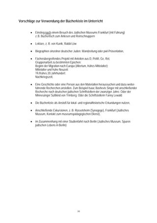 Vorschläge zur Verwendung der Bücherkiste im Unterricht


       •   Einstieg nach einem Besuch des Jüdischen Museums Frankfurt (mit Führung)
           z. B. Büchertisch zum Anlesen und Reinschnuppern

       •   Lektüre, z. B. von Kunik, Rabbi Löw

       •   Biographien einzelner deutscher Juden: Wandzeitung oder pwt-Präsentation,

       •   Fächerübergreifendes Projekt mit Anteilen aus D, PoWi, Ge, Rel,
           Gruppenarbeit zu bestimmten Epochen:
           Beginn der Migration nach Europa (Altertum, frühes Mittelalter);
           Mittelalter und frühe Neuzeit;
           19./frühes 20.Jahrhundert;
           Nachkriegszeit,

       •   Eine Geschichte oder eine Person aus den Materialien heraussuchen und dazu weiter-
           führende Recherchen anstellen. Zum Beispiel Isaac Bashevis Singer mit anschließender
           Recherche nach deutschen jüdischen Schriftstellern der zwanziger Jahre. Oder der
           Minnesänger Süßkind von Trimberg. Oder die Schriftstellerin Fanny Lewald.

       •   Die Bücherkiste als Anstoß für lokal- und regionalhistorische Erkundungen nutzen,

       •   Anschließende Exkursionen, z. B. Rüsselsheim (Synagoge), Frankfurt (Jüdisches
           Museum, Kontakt zum museumspädagogischen Dienst),

       •   im Zusammenhang mit einer Studienfahrt nach Berlin (Jüdisches Museum, Spuren
           jüdischen Lebens in Berlin)




                                                 10
 