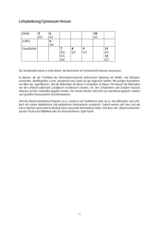 Lehrplanbezug Gymnasium Hessen


   Ethik          5         6                                         10
                  G3        G1                                        G2
   evRel                    6
                            G4
   Geschichte                         7          8          9                   11
                                      G2,        G5         G3                  G2
                                      G3,                                       12
                                      G4                                        G2


Die Stundentafel macht es nicht einfach, die Bücherkiste im Fachunterricht intensiv einzusetzen.

In Klassen, die die Techniken der Informationsrecherche beherrschen (Nutzung von Inhalts- und Stichwort-
verzeichnis, überfliegendes Lesen, exzerpieren usw.) kann sie gut eingesetzt werden. Mit wenigen Ausnahmen,
vor allem der Jugendbücher, sind die Materialien ab Klasse 9 verstehbar. In Klasse 7/8 müssten die Materialien
von der Lehrkraft aufbereitet („analytisch erschlossen“) werden, d.h. den Schülerinnen und Schülern müssten
Hinweise auf die Fundstellen gegeben werden. Die meisten Bücher sind nicht zum durchlesen gedacht, sondern
zum gezielten Heraussuchen von Informationen.

Sinn des Bücherschränkchen-Projektes (s.u.), soweit es um Sachthemen geht, ist es, eine Alternative zum Lehr-
buch mit seinem didaktisierten und portionierten Informationen anzubieten. Gelernt werden soll, dass und wie
man in Büchern (und anderen Medien) immer passende Informationen findet. Und dass eine „Bücherschwemme“
auf den Tischen der Bibliothek oder des Klassenzimmers Spaß macht.




                                                       11
 