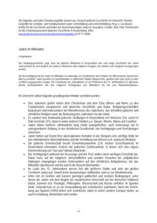 Die folgende curriculare Orientierungshilfe stammt aus: Deutsch-jüdische Geschichte im Unterricht. Orientie-
rungshilfe für Lehrplan- und Schulbucharbeit sowie Lehrerbildung und Lehrerfortbildung, hrsg. v. Leo-Baeck-
Institut für die Geschichte und Kultur der deutschsprachigen Juden in Jerusalem, London, New York; Kommission
für die Verbreitung deutsch-jüdischer Geschichte in Deutschland, 2003,
www.juedischesmuseum.de/materialien/orientierungshilfe.rtf (14.11.2006)




Juden im Mittelalter
Leitgedanken:

Die Siedlungsgeschichte zeigt, dass die jüdische Minderheit in Deutschland eine sehr lange Geschichte hat. Damit
unterscheidet sie sich deutlich von anderen ethnischen oder religiösen Gruppen, die mitunter zum Vergleich herangezogen
werden.

Die Beschäftigung mit den Juden im Mittelalter ist notwendig, um Schülerinnen und Schülern ein differenziertes historisches
Bild zu vermitteln. Juden besaßen im Hochmittelalter in zahlreichen Städten Bürgerrechte, gehörten dort eben nicht zu einer
rechtlich ausgegrenzten Gruppe. Die Entstehung von Judenghettos ist ein Phänomen des 15. Jahrhunderts! Es gibt keine
direkte Kontinuitätslinie von den religiösen Verfolgungen des Mittelalters bis hin zum Nationalsozialismus.



Im Unterricht sollten folgende grundlegenden Inhalte vermittelt werden:

    •    Das Judentum gehört neben dem Christentum und dem Erbe Athens und Roms zu den
         Fundamenten europäischer und deutscher Geschichte und Kultur. Religionsgeschichtlich
         bedeutsam sind insbesondere der Monotheismus des Judentums, das Verhältnis jüdischer und
         christlicher Religion sowie die Bedeutung des Judentums für den Islam.
    •    Es existiert eine Kontinuität jüdischer Siedlungen in Deutschland seit römischer Zeit, zuerst in
         Köln (erstmals 321), dann in vielen anderen Städten u.a. Speyer, Worms, Mainz und Frankfurt.
    •    Juden lebten mehrere Jahrhunderte lang relativ unangefochten, auch keineswegs nur in
         untergeordneter Stellung, in der christlichen Gesellschaft, ehe Verfolgungen und Vertreibungen
         einsetzten.
    •    Juden hatten auf Grund ihrer überregionalen Kontakte in der Diaspora eine wichtige Rolle für
         das mittelalterliche Wirtschaftsleben und die Vermittlung von Wissen (z.B. arabische Medizin).
    •    Die jüdische Gemeinschaft besaß Gemeindeautonomie (z.B. niedere Gerichtsbarkeit). In
         Deutschland entstanden Zentren der jüdischen Gelehrsamkeit, in denen sich eine eigene
         Kommentierung von Tora und Talmud entwickelte.
    •    Die Verfolgungen während der Kreuzzüge und der Pest stellen einen wichtigen Einschnitt dar.
         Dabei muss auf die religiösen, wirtschaftlichen und sozialen Ursachen der antijüdischen
         Haltungen eingegangen werden, insbesondere auf den christlichen Antijudaismus, der das
         Mittelalter überdauerte und bis weit in die Neuzeit hineinwirkte.
    •    Im Laufe des 15. Jahrhunderts wiesen fast alle größeren Städte und viele der großen
         Territorien Juden aus. Soweit keine Ausweisungen stattfanden, kam es zur Ghettoisierung.
    •    Unter den im Großen und Ganzen günstigen politischen und sozialen Bedingungen, unter
         denen die Juden seit dem Beginn der muslimischen Herrschaft auf der iberischen Halbinsel
         lebten, konnten sich Theologie, Philosophie, Wissenschaft und Künste entfalten. In Spanien
         (hebr. Sefarad) kam es so zur Herausbildung des sefardischen Judentums. Nach der Vertrei-
         bung aus Spanien (1492) ließen sich sefardische Juden in vielen Ländern Europas nieder, so
         auch in Hamburg, Amsterdam und London.




                                                            12
 