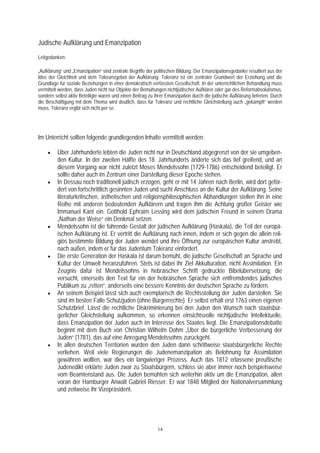 Jüdische Aufklärung und Emanzipation
Leitgedanken:

„Aufklärung“ und „Emanzipation“ sind zentrale Begriffe der politischen Bildung. Der Emanzipationsgedanke resultiert aus der
Idee der Gleichheit und dem Toleranzgebot der Aufklärung. Toleranz ist ein zentraler Grundwert der Erziehung und die
Grundlage für soziale Beziehungen in einer demokratisch verfassten Gesellschaft. In der unterrichtlichen Behandlung muss
vermittelt werden, dass Juden nicht nur Objekte der Bemühungen nichtjüdischer Aufklärer oder gar des Reformabsolutismus,
sondern selbst aktiv Beteiligte waren und einen Beitrag zu ihrer Emanzipation durch die jüdische Aufklärung lieferten. Durch
die Beschäftigung mit dem Thema wird deutlich, dass für Toleranz und rechtliche Gleichstellung auch „gekämpft“ werden
muss, Toleranz ergibt sich nicht per se.




Im Unterricht sollten folgende grundlegenden Inhalte vermittelt werden:

    •    Über Jahrhunderte lebten die Juden nicht nur in Deutschland abgegrenzt von der sie umgeben-
         den Kultur. In der zweiten Hälfte des 18. Jahrhunderts änderte sich das tief greifend, und an
         diesem Vorgang war nicht zuletzt Moses Mendelssohn (1729-1786) entscheidend beteiligt. Er
         sollte daher auch im Zentrum einer Darstellung dieser Epoche stehen.
    •    In Dessau noch traditionell jüdisch erzogen, geht er mit 14 Jahren nach Berlin, wird dort geför-
         dert von fortschrittlich gesinnten Juden und sucht Anschluss an die Kultur der Aufklärung. Seine
         literaturkritischen, ästhetischen und religionsphilosophischen Abhandlungen stellen ihn in eine
         Reihe mit anderen bedeutenden Aufklärern und tragen ihm die Achtung großer Geister wie
         Immanuel Kant ein. Gotthold Ephraim Lessing wird dem jüdischen Freund in seinem Drama
         „Nathan der Weise“ ein Denkmal setzen.
    •    Mendelssohn ist die führende Gestalt der jüdischen Aufklärung (Haskala), die Teil der europä-
         ischen Aufklärung ist. Er vertritt die Aufklärung nach innen, indem er sich gegen die allein reli-
         giös bestimmte Bildung der Juden wendet und ihre Öffnung zur europäischen Kultur anstrebt,
         nach außen, indem er für das Judentum Toleranz einfordert.
    •    Die erste Generation der Haskala ist darum bemüht, die jüdische Gesellschaft an Sprache und
         Kultur der Umwelt heranzuführen. Stets ist dabei ihr Ziel Akkulturation, nicht Assimilation. Ein
         Zeugnis dafür ist Mendelssohns in hebräischer Schrift gedruckte Bibelübersetzung, die
         versucht, einerseits den Text für ein der hebräischen Sprache sich entfremdendes jüdisches
         Publikum zu „retten“, anderseits eine bessere Kenntnis der deutschen Sprache zu fördern.
    •    An seinem Beispiel lässt sich auch exemplarisch die Rechtsstellung der Juden darstellen. Sie
         sind im besten Falle Schutzjuden (ohne Bürgerrechte). Er selbst erhält erst 1763 einen eigenen
         Schutzbrief. Lässt die rechtliche Diskriminierung bei den Juden den Wunsch nach staatsbür-
         gerlicher Gleichstellung aufkommen, so erkennen einsichtsvolle nichtjüdische Intellektuelle,
         dass Emanzipation der Juden auch im Interesse des Staates liegt. Die Emanzipationsdebatte
         beginnt mit dem Buch von Christian Wilhelm Dohm „Über die bürgerliche Verbesserung der
         Juden“ (1781), das auf eine Anregung Mendelssohns zurückgeht.
    •    In allen deutschen Territorien wurden den Juden dann schrittweise staatsbürgerliche Rechte
         verliehen. Weil viele Regierungen die Judenemanzipation als Belohnung für Assimilation
         gewähren wollten, war dies ein langwieriger Prozess. Auch das 1812 erlassene preußische
         Judenedikt erklärte Juden zwar zu Staatsbürgern, schloss sie aber immer noch beispielsweise
         vom Beamtenstand aus. Die Juden bemühten sich weiterhin aktiv um die Emanzipation, allen
         voran der Hamburger Anwalt Gabriel Riesser. Er war 1848 Mitglied der Nationalversammlung
         und zeitweise ihr Vizepräsident.




                                                            14
 