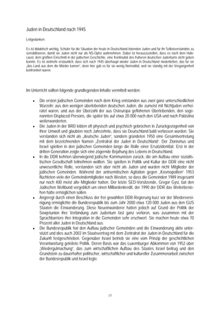 Juden in Deutschland nach 1945
Leitgedanken:

Es ist didaktisch wichtig, Schüler für die Situation der heute in Deutschland lebenden Juden und für ihr Selbstverständnis zu
sensibilisieren, damit sie Juden nicht nur als NS-Opfer wahrnehmen. Dabei ist herauszustellen, dass es nach dem Holo-
caust, dem größten Einschnitt in der jüdischen Geschichte, eine Kontinuität des früheren deutschen Judentums nicht geben
konnte. Es ist vielmehr erstaunlich, dass sich nach 1945 überhaupt wieder Juden in Deutschland niederließen, das für sie
„das Land aus dem die Mörder kamen“, denn hier gab es für sie wenig Normalität, weil sie ständig mit der Vergangenheit
konfrontiert waren.




Im Unterricht sollten folgende grundlegenden Inhalte vermittelt werden:

    •    Die ersten jüdischen Gemeinden nach dem Krieg entstanden aus zwei ganz unterschiedlichen
         Wurzeln: aus den wenigen überlebenden deutschen Juden, die zumeist mit Nichtjuden verhei-
         ratet waren, und aus der Überzahl der aus Osteuropa geflohenen Überlebenden, den soge-
         nannten Displaced Persons, die später bis auf etwa 20 000 nach den USA und nach Palästina
         weiterwanderten.
    •    Die Juden in der BRD lebten oft physisch und psychisch gebrochen in Zurückgezogenheit von
         ihrer Umwelt und glaubten noch Jahrzehnte, dass sie Deutschland bald verlassen würden. Sie
         verstanden sich nicht als „deutsche Juden“, sondern gründeten 1950 eine Gesamtvertretung
         mit dem bezeichnenden Namen „Zentralrat der Juden in Deutschland“. Der Zionismus und
         Israel spielten in den jüdischen Gemeinden lange die Rolle einer Ersatzidentität. Erst in der
         dritten Generation zeigte sich eine zögernde Bejahung des Lebens in Deutschland.
    •    In die DDR kehrten überwiegend jüdische Kommunisten zurück, die am Aufbau einer sozialis-
         tischen Gesellschaft teilnehmen wollten. Sie spielten in Politik und Kultur der DDR eine nicht
         unwesentliche Rolle, verstanden sich aber nicht als Juden und wurden nicht Mitglieder der
         jüdischen Gemeinden. Während der antisemitischen Agitation gegen „Kosmopoliten“ 1953
         flüchteten viele der Gemeindemitglieder nach Westen, so dass die Gemeinden 1989 insgesamt
         nur noch 400 meist alte Mitglieder hatten. Der letzte SED-Vorsitzende, Gregor Gysi, bat den
         Jüdischen Weltbund vergeblich um einen Milliardenkredit, der 1990 der DDR das Weiterbeste-
         hen hätte ermöglichen sollen.
    •    Angeregt durch einen Beschluss der frei gewählten DDR-Regierung kurz vor der Wiederverei-
         nigung ermöglichte die Bundesrepublik bis zum Jahr 2000 etwa 120 000 Juden aus den GUS
         Staaten die Einwanderung. Diese Neueinwanderer hatten jedoch auf Grund der Politik der
         Sowjetunion ihre Verbindung zum Judentum fast ganz verloren, was zusammen mit der
         Sprachbarriere ihre Integration in die Gemeinden sehr erschwert. Sie machen heute etwa 70
         Prozent aller Juden in Deutschland aus.
    •    Die Bundesrepublik hat den Aufbau jüdischer Gemeinden und die Einwanderung aktiv unter-
         stützt und dies auch 2003 im Staatsvertrag mit dem Zentralrat der Juden in Deutschland für die
         Zukunft festgeschrieben. Gegenüber Israel betrieb sie eine vom Prinzip der geschichtlichen
         Verantwortung geleitete Politik. Deren Basis war das Luxemburger Abkommen von 1952 über
         „Wiedergutmachung“, das zum wirtschaftlichen Aufbau des Staates Israel beitrug und den
         Grundstein zu dauerhafter politischer, wirtschaftlicher und kultureller Zusammenarbeit zwischen
         der Bundesrepublik und Israel legte.




                                                             17
 