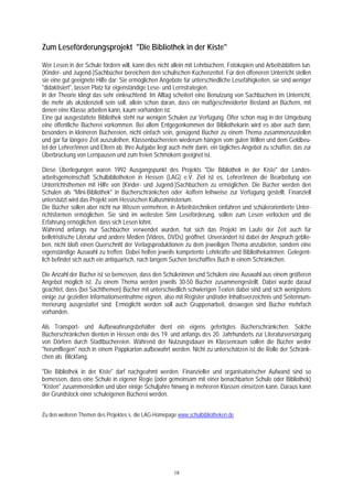 Zum Leseförderungsprojekt "Die Bibliothek in der Kiste"

Wer Lesen in der Schule fördern will, kann dies nicht allein mit Lehrbüchern, Fotokopien und Arbeitsblättern tun.
(Kinder- und Jugend-)Sachbücher bereichern den schulischen Küchenzettel. Für den offeneren Unterricht stellen
sie eine gut geeignete Hilfe dar: Sie ermöglichen Angebote für unterschiedliche Lesefähigkeiten, sie sind weniger
"didaktisiert", lassen Platz für eigenständige Lese- und Lernstrategien.
In der Theorie klingt das sehr einleuchtend. Im Alltag scheitert eine Benutzung von Sachbüchern im Unterricht,
die mehr als akzidenziell sein soll, allein schon daran, dass ein maßgeschneiderter Bestand an Büchern, mit
denen eine Klasse arbeiten kann, kaum vorhanden ist.
Eine gut ausgestattete Bibliothek steht nur wenigen Schulen zur Verfügung. Öfter schon mag in der Umgebung
eine öffentliche Bücherei vorkommen. Bei allem Entgegenkommen der Bibliothekarin wird es aber auch dann,
besonders in kleineren Büchereien, nicht einfach sein, genügend Bücher zu einem Thema zusammenzustellen
und gar für längere Zeit auszuleihen. Klassenbüchereien wiederum hängen vom guten Willen und dem Geldbeu-
tel der Lehrer/innen und Eltern ab. Ihre Aufgabe liegt auch mehr darin, ein tägliches Angebot zu schaffen, das zur
Überbrückung von Lernpausen und zum freien Schmökern geeignet ist.

Diese Überlegungen waren 1992 Ausgangspunkt des Projekts "Die Bibliothek in der Kiste" der Landes-
arbeitsgemeinschaft Schulbibliotheken in Hessen (LAG) e.V. Ziel ist es, Lehrer/innen die Bearbeitung von
Unterrichtsthemen mit Hilfe von (Kinder- und Jugend-)Sachbüchern zu ermöglichen. Die Bücher werden den
Schulen als "Mini-Bibliothek" in Bücherschränkchen oder -koffern leihweise zur Verfügung gestellt. Finanziell
unterstützt wird das Projekt vom Hessischen Kultusministerium.
Die Bücher sollen aber nicht nur Wissen vermehren, in Arbeitstechniken einführen und schülerorientierte Unter-
richtsformen ermöglichen. Sie sind im weitesten Sinn Leseförderung, sollen zum Lesen verlocken und die
Erfahrung ermöglichen. dass sich Lesen lohnt.
Während anfangs nur Sachbücher verwendet wurden, hat sich das Projekt im Laufe der Zeit auch für
belletristische Literatur und andere Medien (Videos, DVDs) geöffnet. Unverändert ist dabei der Anspruch geblie-
ben, nicht bloß einen Querschnitt der Verlagsproduktionen zu dem jeweiligen Thema anzubieten, sondern eine
eigenständige Auswahl zu treffen. Dabei helfen jeweils kompetente Lehrkräfte und Bibliothekarinnen. Gelegent-
lich befindet sich auch ein antiquarisch, nach langem Suchen beschafftes Buch in einem Schränkchen.

Die Anzahl der Bücher ist so bemessen, dass den Schülerinnen und Schülern eine Auswahl aus einem größeren
Angebot möglich ist. Zu einem Thema werden jeweils 30-50 Bücher zusammengestellt. Dabei wurde darauf
geachtet, dass (bei Sachthemen) Bücher mit unterschiedlich schwierigen Texten dabei sind und sich wenigstens
einige zur gezielten Informationsentnahme eignen, also mit Register und/oder Inhaltsverzeichnis und Seitennum-
merierung ausgestattet sind. Ermöglicht werden soll auch Gruppenarbeit, deswegen sind Bücher mehrfach
vorhanden.

Als Transport- und Aufbewahrungsbehälter dient ein eigens gefertigtes Bücherschränkchen. Solche
Bücherschränkchen dienten in Hessen ende des 19. und anfangs des 20. Jahrhunderts zur Literaturversorgung
von Dörfern durch Stadtbüchereien. Während der Nutzungsdauer im Klassenraum sollen die Bücher weder
"herumfliegen" noch in einem Pappkarton aufbewahrt werden. Nicht zu unterschätzen ist die Rolle der Schränk-
chen als Blickfang.

"Die Bibliothek in der Kiste" darf nachgeahmt werden. Finanzieller und organisatorischer Aufwand sind so
bemessen, dass eine Schule in eigener Regie (oder gemeinsam mit einer benachbarten Schule oder Bibliothek)
"Kisten" zusammenstellen und über einige Schuljahre hinweg in mehreren Klassen einsetzen kann. Daraus kann
der Grundstock einer schuleigenen Bücherei werden.


Zu den weiteren Themen des Projektes s. die LAG-Homepage www.schulbibliotheken.de




                                                       18
 