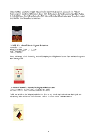 Vinke erzählt die Geschichte der DDR mit vielen Fotos und Porträts (besonders lesenswert) von Politikern,
Regimegegnern, Künstlern und Menschen, die die DDR, die Revolution, die Wiedervereinigung und den Aufbau
Ost miterlebt haben. Eine Fülle an Materialien. Mehr Übersichtlichkeit und Beschränkung auf Wesentliches wären
dem Buch bei einer Neuauflage zu wünschen.




2x DDR. Was stimmt? Die wichtigsten Antworten
von Reiner Eckert
Freiburg: Herder, 2007, 127 S., 7,90
978-3451057359

Leider sehr knapp, oft nur thesenartig, werden Behauptungen und Mythen entzaubert. Oder auf ihren belegbaren
Kern zurückgeführt.




2x Von Plan zu Plan. Eine Wirtschaftsgeschichte der DDR
von André Steiner (Buchhandelsausgabe bei dva 2004)

Solide und gründlich, aber anspruchsvolle Lektüre. Aber wichtig, um die Mythenbildung von der angeblichen
Vernichtung eines florierenden Industriestaates 1989/90 zu durchschauen. Leider kein Glossar




                                                       4
 