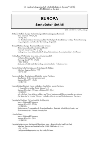 Landesarbeitsgemeinschaft Schulbibliotheken in Hessen e.V. (LAG)
                                 » Die Bibliothek in der Kiste «
__________________________________________________________________________________________




                                          EUROPA
                                  Sachbücher Sek.I/II
                                                                             [EUR-LIST.DOC-14.11.2009-g.schlamp]


Andrews, Michael: Europa. Die Entstehung und Entwicklung eines Kontinents
       RVG-Interbook 1994(39,80)
       3 88102 104 3
       Von der Plattentektonik über Bodenschätze bis Ökologie:In dem Bildband wird die Wechselbeziehung
       von geologischer und kultureller Entwicklung dargestellt.

Beimel, Matthias: Europa. Zusammenleben ohne Grenzen
        (Unterrichtswerkstatt Geschichte und Politik)
        Frankfurt: Diesterweg 1991 (21,80)
        Umfangreiche Unterrichtseinheit S II: Krieg, Nationalismus, Demokratie, Kultur, EU-Themen

Collett, Peter: Der Europäer als solcher ... ist unterschiedlich
          Verhalten, Körpersprache, Etikette
          Hamburg: Kabel 21994 (29,80)
          3 8225 0260 X
          Amüsante, oberflächliche Darstellung unterschiedlicher Verhaltensweisen

Europa. Kulinarische Streifzüge, von Erika Casparek-Türkkan
        München: Siegloch-Edition 1994
        3 89393 100 7

Europa entdecken. Geschichten und Gedichte unserer Nachbarn.
        (Lesehehefte für den Literaturunterricht)
        Stuttgart: Klett 1993 (8,50)
        3 12 261910 5

Unterrichtsideen Deutsch. Europa entdecken - Geschichten unserer Nachbarn.
        19 Unterrichtsvorschläge für die Klassen 8-10
        Stuttgart: Klett Verl. f. Wissen u. Bildung 1993 (29,--)
        3 12 922659 1
        Lehrerheft mit Unterrichtsvorschlägen und Interpretationen zu 19 Texten europäischer Autoren.
        Die Texte sind im Leseheft "Europa“ entdecken. Geschichten und Gedichte unserer Nachbarn

Europäische Nachbarn. Ein Lesebuch für die Oberstufe
        hrsg. v. Hildegard Wittenberg
        Stuttgart: Klett 1992 (23,20)
        3 12 347600 6
        Anthologie mit Prosa und Lyrik dieses Jahrhunderts. Bietet die Möglichkeit, Fremdes und
        Gemeinsames in der Literatur zu entdecken.

Lehrerheft dazu
        hrsg. v. Hildegard Wittenberg
        Stuttgart: Klett 1993 (21,--)
        3 12 347630 8

Europäische Geschichte. Quellen und Materialien; hrsg. v. Hagen Schulze/Ina Ulrike Paul
        München: Bayerischer Schulbuchverlag 1994, 1288 Seiten (128,--)
        3 7627 6257 0
        Umfassende Dokumentation von der Antike bis heute.
 