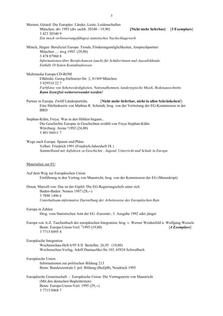 3

Mermet, Gérard: Die Europäer. Länder, Leute, Leidenschaften
        München: dtv 1993 (dtv sachb. 30340 - 19,90)              [Nicht mehr lieferbar]   [3 Exemplare]
        3 423 30340 9
        Ein (noch verbesserungsfähiges) statistisches Nachschlagewerk

Mönch, Jürgen: Berufsziel Europa: Trends, Förderungsmöglichkeiten, Ansprechpartner
        München ...: mvg 1993 (29,80)
        3 478 07960 8
        Informationen über Berufschancen (auch) für Schüler/innen und Auszubildende.
        Enthält 10 Seiten Kontaktadressen

Multimedia Europa CD-ROM
       EBdirekt, Georg-Hallmeier-Str. 2, 81369 München
       3 929510 22 7
       Farbfotos von Sehenswürdigkeiten, Nationalhymnen, landestypische Musik, Redenausschnitte
       Kann lizenzfrei weiterverwendet werden!

Partner in Europa. Zwölf Länderporträts.      [Nicht mehr lieferbar, nicht in allen Schränkchen!]
         Eine Hörfunkserie von Mathias R. Schmidt, hrsg. von der Vertretung der EG-Kommission in der
         BRD

Stephan-Kühn, Freya: Was in den Höhlen begann...
        Die Geschichte Europas in Geschichten erzählt von Freya Stephan-Kühn
        Würzburg: Arena ²1992 (24,80)
        3 401 04411 7

Wege nach Europa. Spuren und Pläne.
       Velber: Friedrich 1991 (Friedrich-Jahresheft IX )
       Sammelband mit Aufsätzen zu Geschichte , Jugend, Unterricht und Schule in Europa


Materialien zur EU

Auf dem Weg zur Europäischen Union
       Einführung in den Vertrag von Maastricht, hrsg. von der Kommission der EG (Manuskript)

Donat, Marcell von: Das ist der Gipfel. Die EG-Regierungschefs unter sich
        Baden-Baden: Nomos 1987 (28,--)
        3 7890 1496 6
        Unterhaltsam-informative Darstellung der Arbeitsweise des Europäischen Rats

Europa in Zahlen
        Hrsg. vom Statistischen Amt der EG -Eurostat-, 3. Ausgabe 1992 oder jünger

Europa von A-Z. Taschenbuch der europäischen Integration; hrsg. v. Werner Weidenfeld u. Wolfgang Wessels
        Bonn: Europa-Union-Verl. 41995 (19,80)                                           [4 Exemplare]
        3 7713 0495 4

Europäische Integration
        Wochenschau-Heft 6/95 S II Bestellnr. 26,95 (10,80)
        Wochenschau-Verlag, Adolf-Damaschke-Str.103, 65824 Schwalbach

Europäische Union
        Informationen zur politischen Bildung 213
        Bonn: Bundeszentrale f. pol. Bildung (BuZpB), Neudruck 1995

Europäische Gemeinschaft - Europäische Union. Die Vertragstexte von Maastricht
        (Mit den deutschen Begleittexten)
        Bonn: Europa-Union-Verl. 1995 (29,--)
        3 7713 0468 7
 
