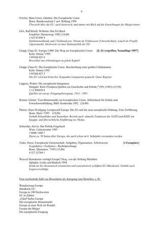 4

Fritzler, Marc/Unser, Günther: Die Europäische Union
          Bonn: Bundeszentrale f. pol. Bildung 1998
          Übersicht über die EU, auch historisch, und immer mit Blick auf die Einstellungen der Bürger/innen

Grix, Ralf/Knöll, Wilhelm: Das EG-Buch
        Frankfurt: Diesterweg ²1992 (19,80)
        3 425 07498 9
        Institutionenkunde und 2 Fallanalysen: Nitrate im Trinkwasser (Umweltschutz), Lauch als Projekt
        (Agrarmarkt). Stichworte zu einer Kulturpolitik der EG

Grupp, Claus D.: Europa 2.000. Der Weg zur Europäischen Union        [Z. Zt vergriffen, Neuauflage 1997!]
        Köln: Omnia 61995
        3 89344 022 4
        Broschüre mit Arbeitsfragen zu jedem Kapitel

Grupp, Claus D.: Die Europäische Union. Beschreibung einer großen Unbekannten
        Köln: Omnia 1995
        3 89344 027 5
        Die EU wird mit kritischer Sympathie transparent gemacht. Gutes Register

Lipgens, Walter: Die europäische Integration.
        Stuttgart: Klett (Tempora.Quellen zur Geschichte und Politik) 21991 (1983) (15,50)
        3 12 490030 8
        Quellen zur europ. Einigungsbewegung 1914 - 1981

Renner, Günter: Vom Binnenmarkt zur Europäischen Union. Arbeitsbuch für Schule und
        Erwachsenenbildung, Bühl: Konkordia 1992 (24,80)

Platzer, Hans-Wolfgang: Lernprozeß Europa. Die EG und die neue europäische Ordnung. Eine Einführung.
         Bonn: Dietz 31995 (19,80)
         Enthält Schaubilder und Statistiken. Bezieht auch aktuelle Tendenzen der NATO und KSZE ein.
         Knappe und übersichtliche Einführung ins Thema

Schneider, Sylvia: Das Politik-Fragebuch
        Wien: Ueberrreutter 1995
        3 8000 1480 7
        Darin ca. 50 Seiten über Europa, die auch schon im 6. Schuljahr verstanden werden.

Teske, Horst: Europäische Gemeinschaft. Aufgaben, Organisation, Arbeitsweise                 [4 Exemplare]
        (Legislative - Exekutive - Rechtsprechung)
        Bonn: Dümmlers 41993 (13,80)
        4 327 32784 1

Wieviel Demokratie verträgt Europa? Hrsg. von der Stiftung Mitarbeit
        Opladen: Leske und Budrich 1994
        Kritik an der ökonomisch orientierten und zentralistisch verfaßten EU-Bürokratie. Enthält auch
        Gegenvorschläge.


Eine wechselnde Zahl von Broschüren als Anregung zum Bestellen, z. B.:

Wandzeitung Europa
Handkarte EU
Europa in 100 Stichworten
EU in Zahlen
„Fabel“haftes Europa
Der europäische Binnenmarkt
Europa in einer Welt im Wandel
Europa der Bürger
Die europäische Einigung
 