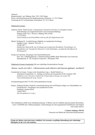 5



Adressen:
Bundeszentrale f. pol. Bildung, Postf. 2325, 53013 Bonn
Presse- und Informationsamt der Bundesregierung, Welckerstr. 11, 53113 Bonn
Vertretung der EU in Deutschland, Zitelmannstr. 22, 53113 Bonn


Didaktische Literatur:

Andresen, Dierk: Totally Eurotic. Communicative Classroom Activities in a European Context
       (Klett-Beiträge zum Englischunterricht in der Erwachsenenbildung)
       Stuttgart: Klett Verl. f. Wissen u. Bildung 1993 (39,80)
       3 12 537920 2
       Unterrichtsideen und Arbeitsblätter nicht nur für den Englischunterricht

Mickel, Wolfgang W.: Lernfeld Europa. Didaktik zur europäischen Erziehung
        Opladen: Leske + Budrich ²1993 (39,-- )
        3 8100 1067 7
        Didaktisches Material für eine Erziehung zum europäischen Bewußtsein: Einstellungen von
        Jugendlichen, die "europäische Dimension" in den Schulstufen,, europäisches Bewußtsein als
        Erziehungsziel

Europa im Unterricht, Anregungen und Unterrichtsbausteine.
        Hess. Inst. f. Bildungsplanung u. Schulentwicklung (HIBS), Reihe Materialien zum Unterricht,
        Sekundarstufe, H. 126, Europa im Unterricht 1, Wiesbaden 1994


Didaktische Literatur Grundschule (für eine zukünftige Grundschulkiste Europa)

(kann auch von Sek I - Lehrerinnen und Lehrern mit Gewinn gelesen werden!)

Grundschule in Europa - Europa in der Grundschule, hrsg. v. Rudolf Schmitt u.a.
       Arbeitskreis Grundschule e.V., Beiträge zur Reform der Grundschule 83/84, Frankfurt 1992
       Enthält im ersten Teil einen Vergleich der Primarstufen in Europa, im zweiten Teil
       Unterrichtsbeispiele für europ. Lernen

Grundschulmagazin Heft 7/8 1992, Schwerpunktthema Europa

Kasper,. Hildegard/ Kullen, Siegfried: Lehrerhandreichung und zwölf Kopiervorlagen von Arbeitsblättern zur
         Europa-Kartei I. Anregungen zum europäischen Lernen
         Heinsberg: Agentur Dieck
         3 88852 040 1
         (Die Europakartei ist vergr.)




Das Schränkchen enthält in der Standardausstattung: 63 Bücher und mit Aufkleber gekennzeichnete Broschüren,
 sowie 1 CD-ROM und 1 Hörkassettenpaket. (Abweichungen bei dem ausgeliehenen Schränkchen sind möglich
                                                                                        und werden notiert.)

                                                                                 © Günter Schlamp, 1993-96
                                                         Finanziert mit Mitteln des Hessischen Kultusministers



Einige der Bücher sind nicht mehr erhältlich. Für besonders sorgfältige Behandlung und vollständige
Rückgabe ist die LAG sehr dankbar.
 