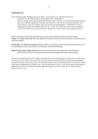 6


Medienhinweise:

Frech, Siegfried/ Langer, Wolfgang: Europa im Aufbau - ein interaktives Lern- und Informationssystem
          Teil I 1945 -57 68,-- (Wochenschau - Verlag, Herbst 1996, 3 87920 028 9)
          Wird aus aus fünf chronologisch aufgebauten Büchern bestehen. Eine Demo-Version zeigt, daß auf der Textebene
          ebene sehr komfortable Hyperlinks vorhanden sind. Einige Fotos sind auch da, anscheinend sind keine Video-
          /Ton-Dokumente vorgesehen. Weniger wäre mehr gewesen: Bis alle fünf Bände (= 5 CD-ROM ?) vorliegen,
          dürften Jahre vergehen. Der Kaufpreis dürfte (5 x 68,-- ?) über 350,-- DM liegen, wenn er nicht subventioniert
          wird. Und: Wer will das alles wissen? Ein Hauch „Edutainment“ dürfte schon sein! (Europa-Quiz, Hymne,...)




Die EU unterhält inzwischen 4 Internet/WWW-Server, davon sind vor allem diese beiden für Schulen nützlich:
Europa: Unter http://www.cec.lu erhält man allgemeine Informationen über die Union, die Kommission und Hinweise auf
Informationsquellen

I*M Europe: Unter http://www.echo.lu erhält man Volltexte von Dokumenten, kann eine Suchmaschine benutzen, um in
EU-Datenbanken zu suchen; Schwerpunkt von I*M Europe: Informationstechnologie

Bürger Europas: http://citizens.eu.int gibt Informationen über die Rechte der Bürger/innen in den Ländern des
        Binnenmarkts.(11/96 noch mit zahlreichen Programmierfehlern behaftet und unfertig. Absturzgefahr!)


Die Internet-Verkehrssprache der EU ist Englisch. Im Gegensatz etwa zu großen staatlichen oder privaten Institutionen in
den USA war die EU weder im Internet noch im „hardcopy“-Bereich in besonderer Weise um Informationsangebote für
Schulen bemüht. Das scheint sich zu ändern: Der Europäische Industriekreis, ein Zusammenschluss von Konzernvorständen
dringt auf eine bildungspolitische Initiative (Das“ Jahr des lebenslangen Lernens“ ist ein erstes Ergebnis.) Im Rahmen der
Bangemann-initiative zur europäischen Informationsgesellschaft gibt es jetzt auch Ansätze für ein „Web for Schools“.
(http://www.ispo.cec.be)
 