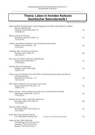 Landesarbeitsgemeinschaft Schulbibliotheken in Hessen e.V.
                                      » Die Bibliothek in der Kiste «
    _________________________________________________________________________________________


                       Thema: Leben in fremden Kulturen
                         Sachbücher Sekundarstufe I
                                                                                                     [FREKULT.DOC-11/92-g.brée/g.schlamp]


Albert, Jean-Paul: Westafrika heute. Von den Eingeborenen am Niger zu den Studenten von Dakar
         (Das neue Bild der Erde)
         Nürnberg: Tessloff 1990 (19,80 - O)                                                                                      1x
         3 7886 0865 X

Bühnau, Ludwig: Die Wikinger
        Ravensburg: Maier 1991 (29,80 - O)                                                                                        1x
        3 4733 5633 6

Coblence, Jean-Michel: Die Kulturen Asiens Geschichte der Menschheit
       Fellbach: Union 1990 (28,-- - O)                                                                                           1x
       3 8139 5704 7

Corbishley, Mike: Das Buch vom alten Rom
        Würzburg: Arena (29,80 - O)                                                                                               2x
        3 401 04318 8

Einst waren wir ein freies Volk; hrsg.v. Käthe Recheis
        Stuttgart: Hoch 1989 (22,80 - F)                                                                                          1x
        3 7779 0449 X

Emecheta, Buchi: Der Ringkampf
       Göttingen: Lamuv 1992 (14,80)                                                                                              1x
       3 88977 317 6

Forbes, Leslie: Die schönsten Feste in aller Welt. Eine kulinarische Reise rund um die Erde mit
         150 Originalrezepten
         München: Heyne 1992 (48,-- - F)                                                                                          1x
         3 453 05190 4

Harris, Marvin: Menschen. Wie wir wurden, was wir sind
         Stuttgart: Klett-Cotta 31992 (48,-- - F)                                                                                 1x
         3 608 93152 X

Heberer, Thomas: Wenn der Drache sich erhebt. China zwischen Gestern und Heute
        Baden-Baden: Signal 1988 (17,90 - F)                                                                                      1x
        3 7971 0272 0

Henning, Anne de: Indien - Land voller Geheimnisse
       Ravensburg: Maier ²1991 (8,80 - O)                                                                                         2x
       3 473 38328 7

Hetmann, Frederik: Indianer
       Ravensburg: Maier 41992 (29,80 - O)                                                                                        1x
       3 473 35496 1

Kunik, Petra: Der geschenkte Großvater
        Ffm.: Büchergilde Gutenberg 1989            [vergriffen - nicht mehr in allen Schränkchen]                                1x

Länder der Erde. TIME-LIFE-Reihe
        Arab.Halbinsel, 51991; 90 6182 796 5
        Australien, 101991; 90 6182 798 1
        Brasilien, 51991; 90 6182 807 4
 