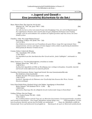 Landesarbeitsgemeinschaft Schulbibliotheken in Hessen e.V.
                                    » Die Bibliothek in der Kiste «
  _________________________________________________________________________________________
                                                                                    14.11.2009

                                 » Jugend und Gewalt «
                  Eine (annotierte) Bücherkiste für die Sek.I
                                                                                             [gewalt.doc-1/94-g.brée/g.schlamp]




Bauer, Marion Dane: Der Angst hat, bist du doch
                       3
        München: dtv 1993 (dtv junior 78013 - 5,80)                                                         [3x]
        3 423 78013 4
        Der stille Joe hat es schwer mit seinem Freund, dem Draufgänger Tony, der sich mit Begeisterung in
        die waghalsigsten Abenteuer stürzt und ihn dann mit ganz alltäglichen Sticheleien einen Feigling
        schimpft, wenn Joe nicht mithalten will; nachdem ein Unglück geschieht, muß Tony lernen, mit seiner
        Schuld zu leben.

Chambers, Aidan: Wer stoppt Melanie Prosser?
       Ravensburg: O.Maier 1991 (RTB 1798 - 7,80)
       3 473 51798 4                                                                                       [3x]
       Eine Schülerin terrorisiert mit zwei Freundinnen die ganze Klasse. Lange Zeit wagt niemand, ihnen
       entgegenzutreten. Als Lucy und Angus sich dann dagegen wehren, finden sie gleichzeitig die familiären
       Hintergründe für Melanies Verhalten heraus.

Cormier, Robert: Unheilvolle Minuten
        Ffm.: Sauerländer 1993 (29,80)                                                                 [3x]
        3 7941 3654 3
        Ein Jugendbuch aus dem Amerikanischen über Gewalt und die „fatale Unfähigkeit“, miteinander zu
        reden.

Dolto, Françoise u.a.: Von den 4Schwierigkeiten, erwachsen zu werden
         Stuttgart: Klett-Cotta 1992 (24,--)                                                                 [3x]
         3 608 95756 1
         Sachbuch für Jugendliche als Hilfe zur Bewältigung einer wichtigen Lebensphase. Sexualität, Autorität
         und Gewalt werden differenziert zur Sprache gebracht.

Eisenberg, Götz/Gronemeyer, Reimer: Jugend und Gewalt. Der neue Generationskonflikt oder
        Der Zerfall der zivilen Gesellschaft
        Reinbek: Rowohlt 1993 (rororo aktuell 13352 - 12,90)                                                         [1x]
        3 499 13352 0
        Sachbuch: Jugendgewalt als Phänomen einer Gesellschaft ohne Konsens über Werte, Normen,
        Moralvorstellungen

Farin, Klaus/Seidel-Pielen, Eberhard: Krieg in den Städten. Jugendgangs in Deutschland
                          5
         Berlin: Rotbuch 1993 (Rotbuch TB 34 - 15,80)         [L]                                                    [1x]
         3 88022 0441
         Illusionslose Reportage über die alltägliche Gewalt rivalisierender Gangs in Deutschland

Golding, William: Herr der Fliegen
        Ffm.: Fischer (Fischer TB 1462 - 10,80)                                                               [3x]
        3 596 21462 9
        Der (verfilmte) Roman wirft die Frage auf, wie Menschen dazu kommen, Gewalt gegeneinander auszuüben
und Vernunft zu unterdrücken. - Eine Gruppe Jugendlicher gelangt infolge eines        Flugzeugunglückes, bei dem
kein Erwachsener überlebt, auf eine Insel im Pazifik; mit zunehmender         Dauer des Aufenthaltes zerfällt die
Gemeinschaft, Terror und barbarische Gewalt gipfeln im        Machtrausch, der auch vor Mord nicht zurückschreckt.
 