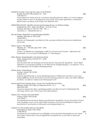 2


Hazelhoff, Veronika: Fenna oder Die Angst vor der Wahrheit
        Reinbek: Rowohlt 1990 (rotfuchs 516 - 7,80)                                                         [3x]
        3 499 20516 5
        Fenna bekam ihren Namen nach der verstorbenen Jugendfreundin ihrer Mutter; als sich die 14jährige
        mit ihrer Mutter in einer Art Nostalgiesuche daran macht, alte Freunde aufzustöbern, wird deutlich,
        daß die Fenna von damals an den Folgen einer Mutprobe starb.

HERR DER FLIEGEN. Spielfilm nach dem gleichnamigen Roman von William Golding.
      Großbritannien 1963 - Regie: Peter Brook - s/w-Film, 91 min.
      Duisburg: atlas film+av 1991 (Nr. 2903 - 395,-- )
      Annotation s.o. - Sekundärliteratur s.u.

Herr der Fliegen. Begleitheft zum gleichnamigen Spielfilm
         Duisburg: atlas film+av 1987 (6,20)                                                                 [1x]
         3 88932 903 9
         Hinweise zur Filmographie, zum Inhalt des Film, zum unterrichtlichen Einsatz und zur didaktischen
         Auswertung

Hinton, Susan E.: Die Outsider
                       14
        München: dtv 1993 (dtv junior 7841 - 6,90)                                                           [3x]
        3 423 07841 3
        Ponyboy, ein Mitglied einer Jugendgang, erzählt von sich und seinen Freunden - Außenseitern der
        Gesellschaft, wie es sie in jeder Großstadt gibt. ( Anmerkungen )

Höhn, Michael: Schattenkämpfer. Eine Ninja-Geschichte
       Berlin: Elefantan Press 1993 (EP 474 - 19,90)                                                        [1x]
       3 88520 474 6
       Eine Geschichte über die Enstehung von Gewalt und ihre Faszination für Jugendliche. - Durch Zufall
       stößt Oliver in unwegsamem Gelände vor der Stadt auf eine Kampfsportgruppe; er ist begeistert - bis es
       zum Kampf gegen eine bewaffnete Türkengang kommt.

Hofstra, Renny: Schattenkatzen
         Kevelaer: Anrich 1992 (22,80)                                                                    [3x]
         3 89106 157 9
         In diesem Jugendbuch geht es um den Machtkampf mehrerer Schülerinnen einer Klasse, als in einer
         Schüleraufführung, die der Gewalt durch Umweltzerstörung gewidmet ist, Janna, das stärkste Mädchen
         der Klasse, von anderen "einfach an die Wand gespielt wird".

Institut Jugend Film Fernsehen (hrsg.): Gewalt. Eine Gesellschaft unter Druck
          München: KoPäd 1993 (Filme zur Diskussion Nr.40 - 14,--)            [L]                            [1x]
          ISSN 0942 3699
          Annotierter Katalog über Spiel- und Dokumentarfilme zum Thema Gewalt (     Schlöndorffs Film
          »Der junge Törless« und Peter Steins Film »Klassenfeind«)

Johnson, Pete: Ab heute nicht mehr Boffin
        Freiburg: Herder 1992 (22,80)                                                                        [3x]
        3 451 22622 7
        Der Jugendroman beschreibt die Situation amerikanischer Jugendlicher, die mit sich und ihrer Freizeit
        nichts anzufangen wissen, als die eigene Stärke auszutesten, auch mit Gewalttätigkeiten. Egoistisch,
        materialistisch, zynisch gehen sie miteinander um und gegeneinander vor.

Lehnhof, Uli: Über Schalke fahr'n wir nach Berlin
        Recklinghausen: Bitter 1992 (19,80)
        3 7903 0467 0                                                                                       [1x]
        Ein Roman über die Gedankenwelt von Fußballfans. Er beschreibt die Individualität, die sich schnell    in
        einer Clique verlieren kann, wenn ein Jugendlicher nicht gelernt hat, zu sich selbst zu stehen und
        anzunehmen.
 