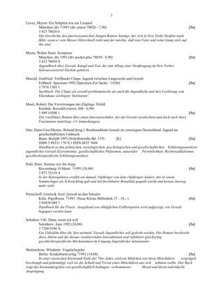 3

Levoy, Myron: Ein Schatten wie ein Leopard
        München: dtv 21993 (dtv junior 78026 - 7,90)                                                          [3x]
        3 423 78026 6
        Die Geschichte des puertoricanischen Jungen Ramon Santigo, der sich in New Yorks Straßen stark
        fühlt, wenn er sein Messer blitzschnell zieht und der möchte, daß sein Vater und seine Gang stolz auf
        ihn sind.

Myers, Walter Dean: Scorpions
       München: dtv 1993 (dtv pocket plus 78039 - 9,90)                                                      [1x]
       3 423 78039 8
       Jugendbuch über Gewalt, Kampf und Tod, die zum Alltag einer Straßengang im New Yorker
       Schwarzenviertel Harlem gehören.

Moeckl, Gottfried: Treffpunkt Clique. Jugend zwischen Langeweile und Gewalt
        Fellbach: Spectrum 1992 (Spectrum Zur Sache - 19,80)                                                 [3x]
        3 7976 1505 1
        Sachbuch: Die Clique als sowohl problematische als auch für Jugendliche und ihre Loslösung vom
        Elternhaus wichtigste 'Institution'.

Musil, Robert: Die Verwirrungen des Zöglings Törleß
        Reinbek: Rowohlt (rororo 300 - 6,90)
        3 499 10300 1                                                                                     [3x]
        Der (verfilmte) Roman über einen Internatsschüler, der die Gewalt verabscheut und doch auch ihrer
        Faszination unterliegt. ( Anmerkungen)

Otto, Hans-Uwe/Merten, Roland (hrsg.): Rechtsradikale Gewalt im vereinigten Deutschland. Jugend im
         gesellschaftlichen Umbruch
         Bonn: BuZpB 1993 (Schriftenreihe Bd. 319)          [L]                                           [1x]
         ISBN 3 89331 170 X • ISSN 0435 7604
         Handbuch zu den politischen, soziologischen, psychologischen und gesellschaftlichen Erklärungsansätzen
jugendlicher Gewalt (Extremismus, gesellschaftliches Phänomen, autoritäre Persönlichkeit, Rechtsradikalismus,
geschlechtsspezifische Erklärungsansätze)

Pohl, Peter: Nennen wir ihn Anna
         Ravensburg: O.Maier 21993 (26,80)                                                               [3x]
         3 473 35116 4
         In der Retrospektive erzählt ein damals 18jähriger von dem 14jährigen Anders, der in einem
         Sommerlager als Schwächling galt und mit furchtbarer Brutalität gequält wurde und keinen Ausweg
         mehr sieht.

Preuschoff, Gisela & Axel: Gewalt an den Schulen
        Köln: PapyRossa 21993 (Neue Kleine Bibliothek 27 - 18,--)                                            [1x]
        3 89438 049 7
        Handbuch für die Praxis: Ausgehend von alltäglichen Fallbeispielen wird aufgezeigt, wie Gewalt
        begegnet werden kann

Schubert, Ulli: Dann, wenn ich will
        Solothurn: Aare 1992 (24,80)                                                                       [3x]
        3 7260 0386 X
        Ein Videofilm über die 'fast normale' Gewalt Jugendlicher soll gedreht werden. Der Roman beschreibt
        diese Aktion und die daraus resultierenden Interaktionen und reflektiert gleichzeitig
        geschlechtsspezifische Mechanismen im Umgang Jugendlicher miteinander.

Shelesnikow, Wladimir: Vogelscheuche
         Berlin: Kinderbuchverlag 31991 (14,80)                                                             [3x]
         In einer russischen Kleinstadt Ende der 70er Jahre wird ein Mädchen von ihren Mitschülern     verprügelt,
beschimpft und gedemütigt, weil sie die Schuld und Verrat eines Mitschülern aus sich nehmen wollte. Das Buch
zeigt das Ineinandergeifen von gesellschaftlich bedingter, verkommener        Moral und deren individuelle
Ausprägung.
 