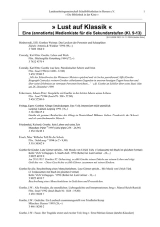 Landesarbeitsgemeinschaft Schulbibliotheken in Hessen e.V.            1
                                    » Die Bibliothek in der Kiste «
  _________________________________________________________________________________________


                             » Lust auf Klassik «
   Eine (annotierte) Medienkiste für die Sekundarstufen (Kl. 9-13)
                                                                               [KLASSIK.DOC-14.11.2009-Günther Brée]

Biedrzynski, Effi: Goethes Weimar. Das Lexikon der Personen und Schauplätze
        Zürich: Artemis & Winkler ³1994 (98,--)
        3 7608 1064 0

Conrady, Karl Otto: Goethe. Leben und Werk
       Ffm.: Büchergilde Gutenberg 1994 (72,--)
       3 7632 4370 4

Conrady, Karl Otto: Goethe was here. Parodistischer Scherz und Ernst
       Ffm.: Insel 1994 (it 1600 - 12,80)
       3 458 33300 2
       „Mit der Schreibweise des Weimarer Meisters spielend und sie locker parodierend, läßt (Goethe-
       Biograph Conrady) »seinen Goethe« altbekannte Gegenden in unseren heutigen Tagen besuchen und
       über seine Erlebnisse an vertraute Personen berichten...“ - z.B. Goethe an Schiller über seine Stasi-Akte
       am 26. Dezember 1990

Eckermann, Johann Peter: Gespräche mit Goethe in den letzten Jahren seines Lebens
       Ffm.: Insel 61994 (Insel-Tb. 500 - 32,80)
       3 458 32200 0

Freitag, Egon: Goethes Alltags-Entdeckungen. Das Volk interessiert mich unendlich
         Leipzig: Edition Leipzig 1994 (78,-)
         3 361 00415 2
         Goethe als genauer Beobachter des Alttags in Deutschland, Böhmen, Italien, Frankreich, der Schweiz
         und als anteilnehmender Mensch

Friedenthal, Richard: Goethe. Sein Leben und seine Zeit
        München: Piper 161995 (serie piper 248 - 26,90)
        3 492 10248 4

Frisch, Max: Wilhelm Tell für die Schule
         Ffm.: Suhrkamp 211994 (st 2 - 9,80)
         3 518 36502 9

Goethe für Kinder. Lutz Görner spricht... Mit Musik von Ulrich Türk (Tonkassette mit Buch im gleichen Format)
        Köln: VGS Verlagsges. 6. bearb.Aufl. 1992 (Reihe Ed. Lutz Görner - 24,--)
        3 8025 4019 0
        Am 28.8.1831, Goethes 82. Geburtstag, erzählt Goethe seinen Enkeln aus seinem Leben und trägt
        Gedichte vor. - Diese Geschichte erzählt Görner zusammen mit seinen Kindern.

Goethe für alle. Beschreibung eines Menschenlebens. Lutz Görner spricht... Mit Musik von Ulrich Türk
        (2 Tonkassetten mit Buch im gleichen Format)
        Köln: VGS Verlagsges. ³1992 (Reihe Ed. Lutz Görner - 32,--)
        3 8025 4010 7
        Beschreibung eines Menschenlebens in Gedichten und Prosastücken.

Goethe, J.W.: Alle Freuden, die unendlichen. Liebesgedichte und Interpretationen; hrsg.v. Marcel Reich-Ranicki
        Ffm.: Insel ³1992 (Insel-Buch Nr. 1028 - 19,80)
        3 458 19028 7

Goethe, J.W.: Gedichte. Ein Lesebuch zusammengestellt von Friedhelm Kemp
        München: Hanser ²1995 (26,--)
        3 446 18280 2

Goethe, J.W.: Faust. Der Tragödie erster und zweiter Teil; hrsg.v. Ernst Merian-Genast (detebe-Klassiker)
 