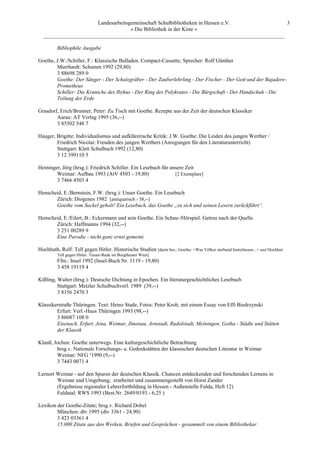 Landesarbeitsgemeinschaft Schulbibliotheken in Hessen e.V.            3
                                    » Die Bibliothek in der Kiste «
  _________________________________________________________________________________________

         Bibliophile Ausgabe

Goethe, J.W./Schiller, F.: Klassische Balladen. Compact-Cassette; Sprecher: Rolf Günther
        Murrhardt: Schumm 1992 (29,80)
        3 88698 289 0
        Goethe: Der Sänger - Der Schatzgräber - Der Zauberlehrling - Der Fischer - Der Gott und der Bajadere-
        Prometheus
        Schiller: Die Kraniche des Ibykus - Der Ring des Polykrates - Die Bürgschaft - Der Handschuh - Die
        Teilung der Erde

Grasdorf, Erich/Brunner, Peter: Zu Tisch mit Goethe. Rezepte aus der Zeit der deutschen Klassiker
        Aarau: AT Verlag 1995 (36,--)
        3 85502 548 7

Hauger, Brigitte: Individualismus und aufklärerische Kritik: J.W. Goethe: Die Leiden des jungen Werther /
        Friedrich Nicolai: Freuden des jungen Werthers (Anregungen für den Literaturunterricht)
        Stuttgart: Klett Schulbuch 1992 (12,80)
        3 12 399110 5

Heininger, Jörg (hrsg.): Friedrich Schiller. Ein Lesebuch für unsere Zeit
        Weimar: Aufbau 1993 (AtV 4503 - 19,80)                  [2 Exemplare]
        3 7466 4503 4

Henscheid, E./Bernstein, F.W. (hrsg.): Unser Goethe. Ein Lesebuch
       Zürich: Diogenes 1982 [antiquarisch - 58,--]
       Goethe vom Sockel geholt! Ein Lesebuch, das Goethe „zu sich und seinen Lesern zurückführt“.

Henscheid, E./Eilert, B.: Eckermann und sein Goethe. Ein Schau-/Hörspiel. Getreu nach der Quelle.
       Zürich: Haffmanns 1994 (32,--)
       3 251 00289 9
       Eine Parodie - nicht ganz ernst gemeint.

Hochhuth, Rolf: Tell gegen Hitler. Historische Studien [darin bes.: Goethe: >Was Völker sterbend hinterlassen...< und Hochhut:
         Tell gegen Hitler. Trauer-Rede im Burgtheater Wien]
         Ffm.: Insel 1992 (Insel-Buch Nr. 1119 - 19,80)
         3 458 19119 4

Kißling, Walter (hrsg.): Deutsche Dichtung in Epochen. Ein literaturgeschichtliches Lesebuch
         Stuttgart: Metzler Schulbuchverl. 1989 (39,--)
         3 8156 2470 3

Klassikerstraße Thüringen. Text: Heinz Stade, Fotos: Peter Kroh; mit einem Essay von Effi Biedrzynski
        Erfurt: Verl.-Haus Thüringen 1993 (98,--)
        3 86087 108 0
        Eisenach, Erfurt, Jena, Weimar, Ilmenau, Arnstadt, Rudolstadt, Meiningen, Gotha - Städte und Stätten
        der Klassik

Klauß, Jochen: Goethe unterwegs. Eine kulturgeschichtliche Betrachtung
        hrsg.v. Nationale Forschungs- u. Gedenkstätten der klassischen deutschen Literatur in Weimar
        Weimar: NFG ²1990 (9,--)
        3 7443 0071 4

Lernort Weimar - auf den Spuren der deutschen Klassik. Chancen entdeckenden und forschenden Lernens in
        Weimar und Umgebung; erarbeitet und zusammengestellt von Horst Zander
        (Ergebnisse regionaler Lehrerfortbildung in Hessen - Außenstelle Fulda, Heft 12)
        Fuldatal: RWS 1993 (Best.Nr. 2649/0193 - 6,25 )

Lexikon der Goethe-Zitate; hrsg.v. Richard Dobel
        München: dtv 1995 (dtv 3361 - 24,90)
        3 423 03361 4
        15.000 Zitate aus den Werken, Briefen und Gesprächen - gesammelt von einem Bibliothekar
 