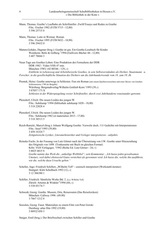 4                       Landesarbeitsgemeinschaft Schulbibliotheken in Hessen e.V.
                                      » Die Bibliothek in der Kiste «
    _________________________________________________________________________________________

Mann, Thomas: Goethe’s Laufbahn als Schriftsteller. Zwölf Essays und Reden zu Goethe
       Ffm.: Fischer 1982 (FiTB 5715 - 12,80)
       3 596 25715 8

Mann, Thomas: Lotte in Weimar. Roman
       Ffm.: Fischer 1995 (FiTB 9432 - 18,90)
       3 596 29432 0

Matten-Gohdes, Dagmar (hrsg.): Goethe ist gut. Ein Goethe-Lesebuch für Kinder
        Weinheim: Beltz & Gelberg 51994 (Gullivers Bücher 44 - 12,80)
        3 407 78044 3

Neun Tage aus Goethes Leben: Eine Produktion des Fernsehens der DDR
        DDR 1982 - Video VHS 47 min.
        München: FWU (42 00346 - 129,--)
        Einblicke in Lebensweg und Arbeitsbereiche Goethes, in sein Selbstverständnis als Dichter, Staatsmann u.
Forscher, in die gesellschaftliche Situation des Dichters um die Jahrhundertwende vom 18. zum 19. Jh.

Piontek, Heinz: Goethe unterwegs in Schlesien. Fast ein Roman [mit einem Quellenverzeichnis und einer Skizze von Goethes
         Schlesienreise 1790 als Beigabe]
         Würzburg: Bergstadtverlag/Wilhelm Gottlieb Korn ²1993 (39,-)
         3 87057 173 X
         Schlesien in der Widerspiegelung zweier Schriftsteller, durch zwei Jahrhunderte voneinander getrennt.

Plenzdorf, Ulrich: Die neuen Leiden des jungen W.
        Ffm.: Suhrkamp ²1994 (bibliothek suhrkamp 1028 - 18,80)
        3 518 22028 4

Plenzdorf, Ulrich: Die neuen Leiden des jungen W.
        Ffm.: Suhrkamp 1982 (st materialien 2013 - 17,80)
        3 518 38513 5

Reich-Ranicki, Marcel (hrsg.): Johann Wolfgang Goethe: Verweile doch. 111 Gedichte mit Interpretationen
       Ffm.: Insel ³1993 (39,80)
       3 458 16324 7
       Zeitgnössische Lyriker, Literaturhistoriker und Verleger interpretieren - subjektiv.

Reineke Fuchs. In der Fassung von Lutz Görner nach der Übersetzung von J.W. Goethe unter Hinzuziehung
        des Originals von 1498 (Tonkassette mit Buch im gleichen Format)
        Köln: VGS Verlagsges. ²1992 (Reihe Ed. Lutz Görner - 24,--)
        3 8025 4015 8
        Goethe nannte das Werk die „unheilige Weltbibel“; sein Kommentar: „Ich hasse jeden gewaltsamen
        Umsturz, weil dabei ebensoviel Gutes vernichtet als gewonnen wird. Ich hasse die, welche ihn ausführen,
        wie die, welche dazu Ursache geben.“

Scheller, Ingo: Friedrich Schillers „Wilhelm Tell“ - szenisch interpretiert (WerkstattLiteratur)
         Stuttgart: Klett Schulbuch 1992 (12,--)
         3 12 306380 1

Schiller, Friedrich: Sämtliche Werke Bd. 2. [u.a. Wilhelm Tell]
          Zürich: Artemis & Winkler 61994 (68,--)
          3 538 05174 7

Schwedt, Georg: Goethe. Museen, Orte, Reiserouten (Das Reiselexikon)
       München: Callwey 1996 (49,90)
       3 7667 1212 8

Seesslen, Georg: Faust. Materialien zu einem Film von Peter Gorski
        Duisburg: atlas film 1992 (19,80)
        3 88932 050 3

Staiger, Emil (hrsg.): Der Briefwechsel zwischen Schiller und Goethe
 