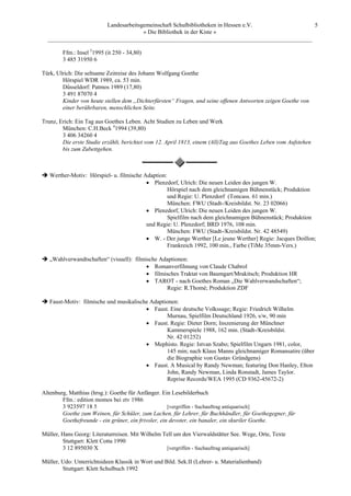 Landesarbeitsgemeinschaft Schulbibliotheken in Hessen e.V.            5
                                    » Die Bibliothek in der Kiste «
  _________________________________________________________________________________________

        Ffm.: Insel 51995 (it 250 - 34,80)
        3 485 31950 6

Türk, Ulrich: Die seltsame Zeitreise des Johann Wolfgang Goethe
        Hörspiel WDR 1989, ca. 53 min.
        Düsseldorf: Patmos 1989 (17,80)
        3 491 87070 4
        Kinder von heute stellen dem „Dichterfürsten“ Fragen, und seine offenen Antworten zeigen Goethe von
        einer berührbaren, menschlichen Seite.

Trunz, Erich: Ein Tag aus Goethes Leben. Acht Studien zu Leben und Werk
        München: C.H.Beck 41994 (39,80)
        3 406 34260 4
        Die erste Studie erzählt, berichtet vom 12. April 1813, einem (All)Tag aus Goethes Leben vom Aufstehen
        bis zum Zubettgehen.



   Werther-Motiv: Hörspiel- u. filmische Adaption:
                                          • Plenzdorf, Ulrich: Die neuen Leiden des jungen W.
                                                   Hörspiel nach dem gleichnamigen Bühnenstück; Produktion
                                                   und Regie: U. Plenzdorf (Toncass. 61 min.)
                                                   München: FWU (Stadt-/Kreisbildst. Nr. 23 02066)
                                          • Plenzdorf, Ulrich: Die neuen Leiden des jungen W.
                                                   Spielfilm nach dem gleichnamigen Bühnenstück; Produktion
                                          und Regie: U. Plenzdorf; BRD 1976, 108 min.
                                                   München: FWU (Stadt-/Kreisbildst. Nr. 42 48549)
                                          • W. - Der junge Werther [Le jeune Werther] Regie: Jacques Doillon;
                                                   Frankreich 1992, 100 min., Farbe (TiMe 35mm-Vers.)

   „Wahlverwandtschaften“ (visuell): filmische Adaptionen:
                                          • Romanverfilmung von Claude Chabrol
                                          • filmisches Traktat von Baumgart/Mrakitsch; Produktion HR
                                          • TAROT - nach Goethes Roman „Die Wahlverwandschaften“;
                                                 Regie: R.Thomé; Produktion ZDF

   Faust-Motiv: filmische und musikalische Adaptionen:
                                         • Faust. Eine deutsche Volkssage; Regie: Friedrich Wilhelm
                                                 Murnau, Spielfilm Deutschland 1926, s/w, 90 min
                                         • Faust. Regie: Dieter Dorn; Inszenierung der Münchner
                                                 Kammerspiele 1988, 162 min. (Stadt-/Kreisbildst.
                                                 Nr. 42 01252)
                                         • Mephisto. Regie: Istvan Szabo; Spielfilm Ungarn 1981, color,
                                                 145 min; nach Klaus Manns gleichnamiger Romansatire (über
                                                 die Biographie von Gustav Gründgens)
                                         • Faust. A Musical by Randy Newman; featuring Don Hanley, Elton
                                                 John, Randy Newman, Linda Ronstadt, James Taylor.
                                                 Reprise Records/WEA 1995 (CD 9362-45672-2)

Altenburg, Matthias (hrsg.): Goethe für Anfänger. Ein Lesebilderbuch
        Ffm.: edition momos bei ztv 1986
        3 923597 18 5                                [vergriffen - Suchauftrag antiquarisch]
        Goethe zum Weinen, für Schüler, zum Lachen, für Lehrer, für Buchhändler, für Goethegegner, für
        Goethefreunde - ein grüner, ein frivoler, ein devoter, ein banaler, ein skuriler Goethe.

Müller, Hans Georg: Literaturreisen. Mit Wilhelm Tell um den Vierwaldstätter See. Wege, Orte, Texte
        Stuttgart: Klett Cotta 1990
        3 12 895030 X                             [vergriffen - Suchauftrag antiquarisch]

Müller, Udo: Unterrichtsideen Klassik in Wort und Bild. Sek.II (Lehrer- u. Materialienband)
        Stuttgart: Klett Schulbuch 1992
 