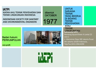IATPI
IKATAN AHLI TEKNIK PENYEHATAN DAN
TEKNIK LINGKUNGAN INDONESIA
INDONESIAN SOCIETY FOR SANITARY
AND ENVIRONMENTAL ENGINEERS
Badan hukum:
PERKUMPULAN
non-profit
UNTUK
SARJANA
TEKNIK
YANG BEKERJA
DI BIDANG
TEKNIK
PENYEHATAN
ATAU
TEKNIK
LINGKUNGAN
1977
dibentuk
OKTOBER
Sekretariat IATPI
Menteng SquareTower A Lantai 22
Unit 2
Jl. Matraman Raya 30E Jakarta Pusat
DKI Jakarta 10320 Indonesia,
Telp/Fax (021) 29614290
 