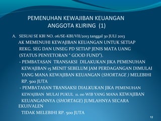 PEMENUHAN KEWAJIBAN KEUANGAN
ANGGOTA KLIRING (1)
A. SESUAI SE KBI NO. 06/SE-KBI/VII/2013 tanggal 30 JULI 2013

AK MEMENUHI KEWAJIBAN KEUANGAN UNTUK SETIAP
REKG. SEG DAN UNSEG PD SETIAP JENIS MATA UANG
(STATUS PENYETORAN “ GOOD FUND”).
- PEMBATASAN TRANSAKSI DILAKUKAN JIKA PEMENUHAN
KEWAJIBAN 15 MENIT SEBELUM JAM PERDAGANGAN DIMULAI
YANG MANA KEWAJIBAN KEUANGAN (SHORTAGE ) MELEBIHI
RP. 500 JUTA
- PEMBATASAN TRANSAKSI DIALKUKAN JIKA PEMENUHAN
KEWAJIBAN MULAI PUKUL 11. 00 WIB YANG MANA KEWAJIBAN
KEUANGANNYA (SHORTAGE) JUMLAHNYA SECARA
EKUIVALEN
TIDAK MELEBIHI RP. 500 JUTA
12

 