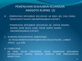 PEMENUHAN KEWAJIBAN KEUANGAN
ANGGOTA KLIRING (2)
B. - PEMENUHAN KEWAJIBAN KEUANGAN AK REKG. SEG DAN UNSEG
TIDAK DAPAT SALING DIKOMPENSASIKAN (OFFSET)
- PEMENUHAN KEWAJIBAN KEUANGAN AK UNTUK MASINGMASING JENIS MATA UANG TIDAK DAPAT SALING
DIKOMPENSASIKAN (OFFSET)
C. SUSPENSI (PENGHENTIAN SEMENTARA)
AK TIDAK MEMENUHI KEWAJIBAN KEUANGAN PALING LAMBAT
PUKUL 13.30 WIB
D. CIDERA JANJI
AK YANG TELAH DISUSPENSI, TIDAK MEMENUHI KEWAJIBAN
KEUANGANNYA SAMPAI DENGAN DIMULAI HARI PERDAGANGAN
BERIKUTNYA
13

 