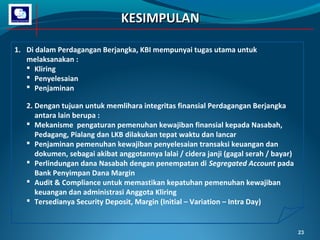 KESIMPULAN
1. Di dalam Perdagangan Berjangka, KBI mempunyai tugas utama untuk
melaksanakan :
 Kliring
 Penyelesaian
 Penjaminan
2. Dengan tujuan untuk memlihara integritas finansial Perdagangan Berjangka
antara lain berupa :
 Mekanisme pengaturan pemenuhan kewajiban finansial kepada Nasabah,
Pedagang, Pialang dan LKB dilakukan tepat waktu dan lancar
 Penjaminan pemenuhan kewajiban penyelesaian transaksi keuangan dan
dokumen, sebagai akibat anggotannya lalai / cidera janji (gagal serah / bayar)
 Perlindungan dana Nasabah dengan penempatan di Segregated Account pada
Bank Penyimpan Dana Margin
 Audit & Compliance untuk memastikan kepatuhan pemenuhan kewajiban
keuangan dan administrasi Anggota Kliring
 Tersedianya Security Deposit, Margin (Initial – Variation – Intra Day)

23

 
