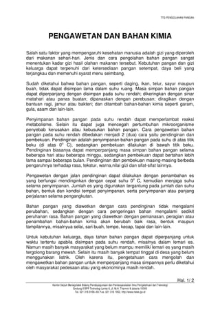 TTG PENGOLAHAN PANGAN
Hal. 1/ 2
Kantor Deputi Menegristek Bidang Pendayagunaan dan Pemasyarakatan Ilmu Pengetahuan dan Teknologi
Gedung II BPP Teknologi Lantai 6, Jl. M.H. Thamrin 8 Jakarta 10340
Tel. 021 316 9166~69, Fax. 021 316 1952, http://www.ristek.go.id
PENGAWETAN DAN BAHAN KIMIA
Salah satu faktor yang mempengaruhi kesehatan manusia adalah gizi yang diperoleh
dari makanan sehari-hari. Jenis dan cara pengolahan bahan pangan sangat
menentukan kadar gizi hasil olahan makanan tersebut. Kebutuhan pangan dan gizi
keluarga dapat terpenuhi dari ketersediaan pangan setempat, daya beli yang
terjangkau dan memenuhi syarat menu seimbang.
Sudah diketahui bahwa bahan pangan, seperti daging, ikan, telur, sayur maupun
buah, tidak dapat disimpan lama dalam suhu ruang. Masa simpan bahan pangan
dapat diperpanjang dengan disimpan pada suhu rendah; dikeringkan dengan sinar
matahari atau panas buatan; dipanaskan dengan perebusan; diragikan dengan
bantuan ragi, jamur atau bakteri; dan ditambah bahan-bahan kimia seperti garam,
gula, asam dan lain-lain.
Penyimpanan bahan pangan pada suhu rendah dapat memperlambat reaksi
metabolisme. Selain itu dapat juga mencegah pertumbuhan mikroorganisme
penyebab kerusakan atau kebusukan bahan pangan. Cara pengawetan bahan
pangan pada suhu rendah dibedakan menjadi 2 (dua) cara yaitu pendinginan dan
pembekuan. Pendinginan adalah penyimpanan bahan pangan pada suhu di atas titik
beku (di atas 0o
C), sedangkan pembekuan dilakukan di bawah titik beku.
Pendinginan biasanya dapat memperpanjang masa simpan bahan pangan selama
beberapa hari atau beberapa minggu, sedangkan pembekuan dapat bertahan lebih
lama sampai beberapa bulan. Pendinginan dan pembekuan masing-masing berbeda
pengaruhnya terhadap rasa, tekstur, warna,nilai gizi dan sifat-sifat lainnya.
Pengawetan dengan jalan pendinginan dapat dilakukan dengan penambahan es
yang berfungsi mendinginkan dengan cepat suhu 0o
C, kemudian menjaga suhu
selama penyimpanan. Jumlah es yang digunakan tergantung pada jumlah dan suhu
bahan, bentuk dan kondisi tempat penyimpanan, serta penyimpanan atau panjang
perjalanan selama pengangkutan.
Bahan pangan yang diawetkan dengan cara pendinginan tidak mengalami
perubahan, sedangkan dengan cara pengeringan bahan mengalami sedikit
peruhanan rasa. Bahan pangan yang diawetkan dengan pemanasan, peragian atau
penambahan bahan-bahan kimia akan berubah baik rasa, bentuk maupun
tampilannya, misalnyua selai, sari buah, tempe, kecap, tapai dan lain-lain.
Untuk kebutuhan keluarga, daya tahan bahan pangan dapat diperpanjang untuk
waktu tertentu apabila disimpan pada suhu rendah, misalnya dalam lemari es.
Namun masih banyak masyarakat yang belum mampu memiliki lemari es yang masih
tergolong barang mewah. Selain itu masih banyak tempat tinggal di desa yang belum
menggunakan listrik. Oleh karena itu, pengetahuan cara mengolah dan
mengawetkan bahan pangan untuk memperpanjang masa simpannya perlu diketahui
oleh masyarakat pedesaan atau yang ekonominya masih rendah.
 