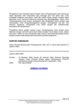 TTG PENGOLAHAN PANGAN
Hal. 2/ 2
Kantor Deputi Menegristek Bidang Pendayagunaan dan Pemasyarakatan Ilmu Pengetahuan dan Teknologi
Gedung II BPP Teknologi Lantai 6, Jl. M.H. Thamrin 8 Jakarta 10340
Tel. 021 316 9166~69, Fax. 021 316 1952, http://www.ristek.go.id
Pengetahuan cara mengolah bahan pangan untuk memperpanjang masa simpannya
dapat digunakan oleh masyarakat yang tertinggal jauh dari pasar atau untuk
mengatasi kelebihan hasil panen. Hasil dari olahan bahan pangan tersebut dapat
digunakan untuk memenuhi kebutuhan keluarga atau diperdagangkan. Selain untuk
memeperpanjang masa simpan, pengolahan atau pengawetan bahan pangan juga
dimaksudkan untuk menganekaragamkan pangan, meningkatkan nilai gizi, nilai
ekonomi, dayaguna, memperbaiki mutu bahan pangan dan mempermudah
pemasaran dan pengankutan.
Pengolahan bahan pangan dengan tujuan memperpanjang masa simpan harus
dilakukan dengan hati-hati karena hasil olahan tersebut harus bebas kuman, bakteri
atau jamur. Selain itu harus diusahakan agar nilai gizi yang terkandung dalam bahan
pangan tersebut tidak banyak berkurang karena proses pengolahan.
KONTAK HUBUNGAN
Pusat Informasi Wanita dalam Pembangunan, PDII, LIPI, Jl. Jend. Gatot Subroto 10
Jakarta 12910.
Jakarta, Maret 2000
Sumber : Tri Margono, Detty Suryati, Sri Hartinah, Buku Panduan Teknologi
Pangan, Pusat Informasi Wanita dalam Pembangunan PDII-LIPI
bekerjasama dengan Swiss Development Cooperation, 1993.
Editor : Esti, Agus Sediadi
KEMBALI KE MENU
 