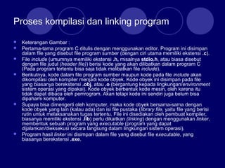Proses kompilasi dan linking program
 Keterangan Gambar :
 Pertama-tama program C ditulis dengan menggunakan editor. Program ini disimpan
dalam file yang disebut file program sumber (dengan ciri utama memiliki ekstensi .c).
 File include (umumnya memiliki ekstensi .h, misalnya stdio.h, atau biasa disebut
dengan file judul (header file)) berisi kode yang akan dilibatkan dalam program C
(Pada program tertentu bisa saja tidak melibatkan file include).
 Berikutnya, kode dalam file program sumber maupun kode pada file include akan
dikompilasi oleh kompiler menjadi kode obyek. Kode obyek ini disimpan pada file
yang biasanya berekstensi .obj, atau .o (bergantung kepada lingkungan/environment
sistem operasi yang dipakai). Kode obyek berbentuk kode mesin, oleh karena itu
tidak dapat dibaca oleh pemrogram. Akan tetapi kode ini sendiri juga belum bisa
dipahami komputer.
 Supaya bisa dimengerti oleh komputer, maka kode obyek bersama-sama dengan
kode obyek yang lain (kalau ada) dan isi file pustaka (library file, yaitu file yang berisi
rutin untuk melaksanakan tugas tertentu. File ini disediakan oleh pembuat kompiler,
biasanya memiliki ekstensi .lib) perlu dikaitkan (linking) dengan menggunakan linker,
membentuk sebuah program yang executable (program yang dapat
dijalankan/dieksekusi secara langsung dalam lingkungan sistem operasi).
 Program hasil linker ini disimpan dalam file yang disebut file executable, yang
biasanya berekstensi .exe.
 