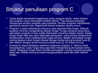 Struktur penulisan program C
 Untuk dapat memahami bagaimana suatu program ditulis, maka struktur
dari program harus dimengerti terlebih dahulu. Tiap bahasa komputer
mempunyai struktur program yang berbeda. Struktur program memberikan
gambaran secara luas, bagaimana bentuk program secara umum.
 Program C pada hakekatnya tersusun atas sejumlah blok fungsi. Sebuah
program minimal mengandung sebuah fungsi. Fungsi pertama yang harus
ada dalam program C dan sudah ditentukan namanya adalah main(). Setiap
fungsi terdiri atas satu atau beberapa pernyataan, yang secara keseluruhan
dimaksudkan untuk melaksanakan tugas khusus. Bagian pernyataan fungsi
(sering disebut tubuh fungsi) diawali dengan tanda kurung kurawal buka ({)
dan diakhiri dengan tanda kurung kurawal tutup (}). Di antara kurung
 kurawal itu dapat dituliskan statemen-statemen program C. Namun pada
kenyataannya, suatu fungsi bisa saja tidak mengandung pernyataan sama
sekali. Walaupun fungsi tidak memiliki pernyataan, kurung kurawal haruslah
tetap ada. Sebab kurung kurawal mengisyaratkan awal dan akhir definisi
fungsi.
 