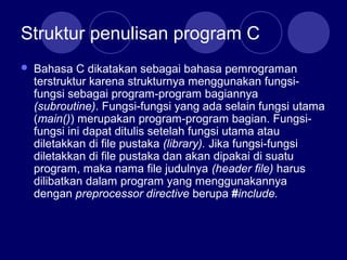 Struktur penulisan program C
 Bahasa C dikatakan sebagai bahasa pemrograman
terstruktur karena strukturnya menggunakan fungsi-
fungsi sebagai program-program bagiannya
(subroutine). Fungsi-fungsi yang ada selain fungsi utama
(main()) merupakan program-program bagian. Fungsi-
fungsi ini dapat ditulis setelah fungsi utama atau
diletakkan di file pustaka (library). Jika fungsi-fungsi
diletakkan di file pustaka dan akan dipakai di suatu
program, maka nama file judulnya (header file) harus
dilibatkan dalam program yang menggunakannya
dengan preprocessor directive berupa #include.
 